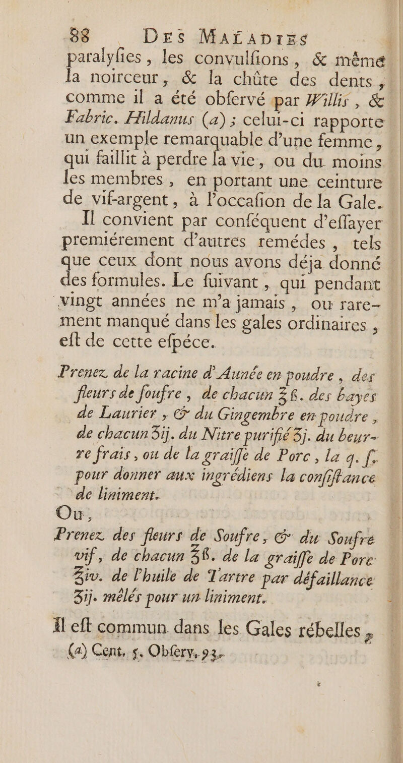 paralyfies , les convulfions, &amp; même la noirceur, &amp; la chûte des dents, Fabrice. Hildanus (a) ; celui-ci rapporte un exemple remarquable d’une femme, qui faillit à perdre la vie, ou du moins les membres, en portant une ceinture de vifargent, à l’occafion de la Gale. Il convient par conféquent d’effayer premiérement d’autres remédes , tels que ceux dont nous avons déja donné des formules. Le fuivant , qui pendant Vingt années ne na jamais, ou rare- ment manqué dans les gales ordinaires , eft de cette efpéce. Prenez de la racine d'Aunée en poudre | des fleurs de foufre , de chacun ZR. des bayes de Laurier , @ du Gingembre en poudre, re frais, ou de la graïfe de Porc, la q. fe pour donner aux ingrédiens la confiffance ‘de liniment. Où, | Prenez des fleurs de Soufre, G du Soufre vif, de chacun 38. de La £Taiffe de Pore Ziv. de l'huile de Tartre par défaillance 3ij. mélés pour un linimenr. Il eft commun dans les Gales rébelles ” (a) Cent, s. Obfery, 93.