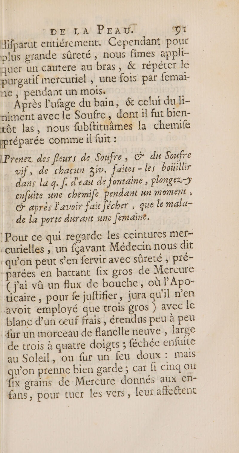 Hifparut entiérement. Cependant pour plus grande sûreté, nous fimes appli- quer un cautere au bras, &amp; répéter le purgatif mercuriel , une fois par femai- ne, pendant un MOIS, Après l'ufage du bain, &amp; celui du It- niment avec le Soufre , dont il fut bien- xôt las, nous fubftituâmes la chenufe préparée cornme il fuit : Prenez des fleurs de Soufre , G' du Soufre vif, de chacun 3iv. faites - les boüillir dans la q. f. d'eau de fontaine, plongez-y enfuite une chemife pendant un moment G après Favoir fait Jécher , que le mala- de la porte durant une Jemaine. Pour ce qui regarde les ceintures mer- ‘curielles , un fçavant Médecin nous dit ‘qu’on peut s’en fervir avec sûreté ; pré- -parées en battant fix gros de Mercure ( j'ai và un flux de bouche, où lApo- ticaire , pour fe juftifier, jura qu'il Den avoit employé que trois gros ) avec le blanc d’un œuf frais, étendus peu à peu fur un morceau de flanelle neuve , large de trois à quatre doigts ; féchéc enfuite au Soleil, ou fur un feu doux : mais quon prenne bien garde; car fi cinq ou fix grains de Mercure donnés aux enr fans, pour tuer les vers, leur affe@ent