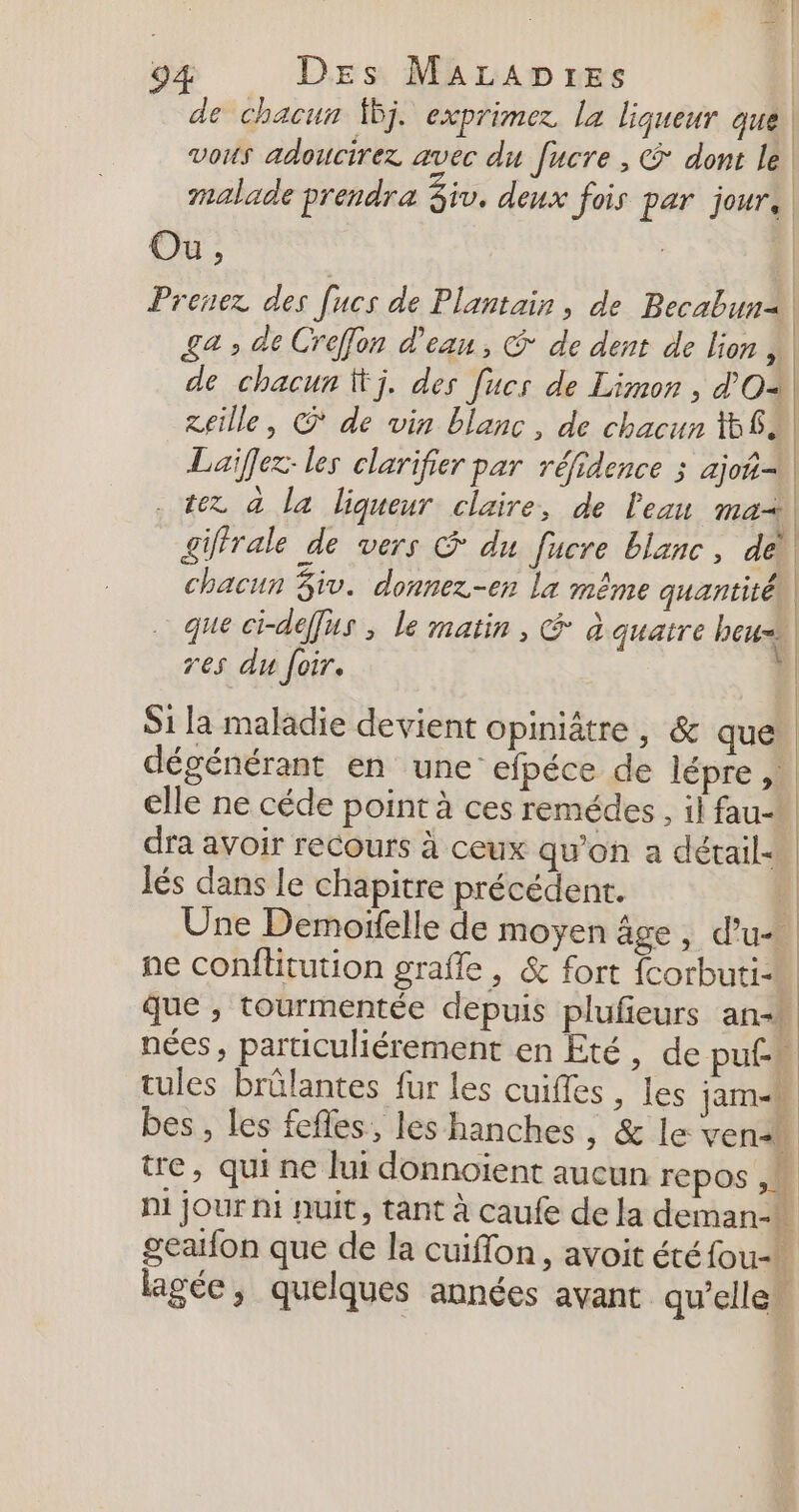 de chacun 5j. exprimer la liqueur que | vous adoucirez avec du fucre , © dont le malade prendra 3iv, deux fois par jour, Ou, | | Prenez des [ucs de Plantain, de Becabun2! | £a » de Crefon d'eau, &amp; de dent de lion ,. de chacun j. des [ucs de Limon , d'O2 | reille, © de vin blanc, de chacun 58e Laïfez: les clarifier par réfidence ; ajo tex à la liqueur claire, de l'eau ma giffrale de vers &amp; du fucre blanc, der chacun $iv. donnez-er la même quantité. que ci-deffus ; le matin , &amp; à quatre heu res du foir. S1 la maladie devient opiniâtre, &amp; que! dégénérant en une efpéce de lépre , elle ne céde point à ces remédes , il fau- dra avoir recours à ceux qu’on a détail Jés dans le chapitre précédent. Une Demoïfelle de moyen âge, d’u- | ne conflitution graffe : &amp; fort fcorbuti- que ; tourmentée depuis plufieurs an-* nées, particuliérement en Eté, de pute tules brûlantes fur les cuifles , les jam-s bes , les fefles, les hanches, &amp; le ven tre, qui ne lui donnoiïent aucun repos , Ni jour hi nuit, tant à caufe de la deman-* 4 bre geaifon que de la cuiflon, avoit étéfou-+ Fi lagée, quelques années avant qu’elles