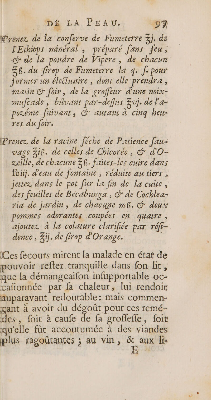Prenez de la conferve de Fumeterre 3j. de PEthiops minéral , préparé [ans feu, de la poudre de Vipere, de chacun 36. du firep de Fumererre la q. [. pour former un éleiluaire, dont elle prendra, matin © foir, de la groffeur d’une noix- mufcade, bAvant par-deffus Zvj. de l'a- poréme fuivant, © autant a cinq heu- res du foir. Prenez de la racine [éche de Parience [au- vage if. de celles de Chicorée, &amp; d'O- zeille, de chacune Z$. faites-les cuire dans Ïbuj. d'eau de fontaine , réduite au tiers ; jettez dans le pot [ur la fin de la cuite, des feuilles de Becabunga , € de Cochlea- ria de jardin, de chacune m£. &amp; deux pommes odorantes coupées en quatre, ajoutez à la colature clarifiée par réf- dence , 3ij. de firop d'Orange. Ces fecours mirent la malade en état de pouvoir refter tranquille dans fon lit, que la démangeaifon infupportable oc- cafionnée par fa chaleur, lui rendoit huparavant redoutable: mais commen- gant à avoir du dégoût pour ces remé- des, foit à caufe de fa groffefle, foit qu’elle fût accoutumée à des viandes plus ragoûtantes ; au vin, À aux li: