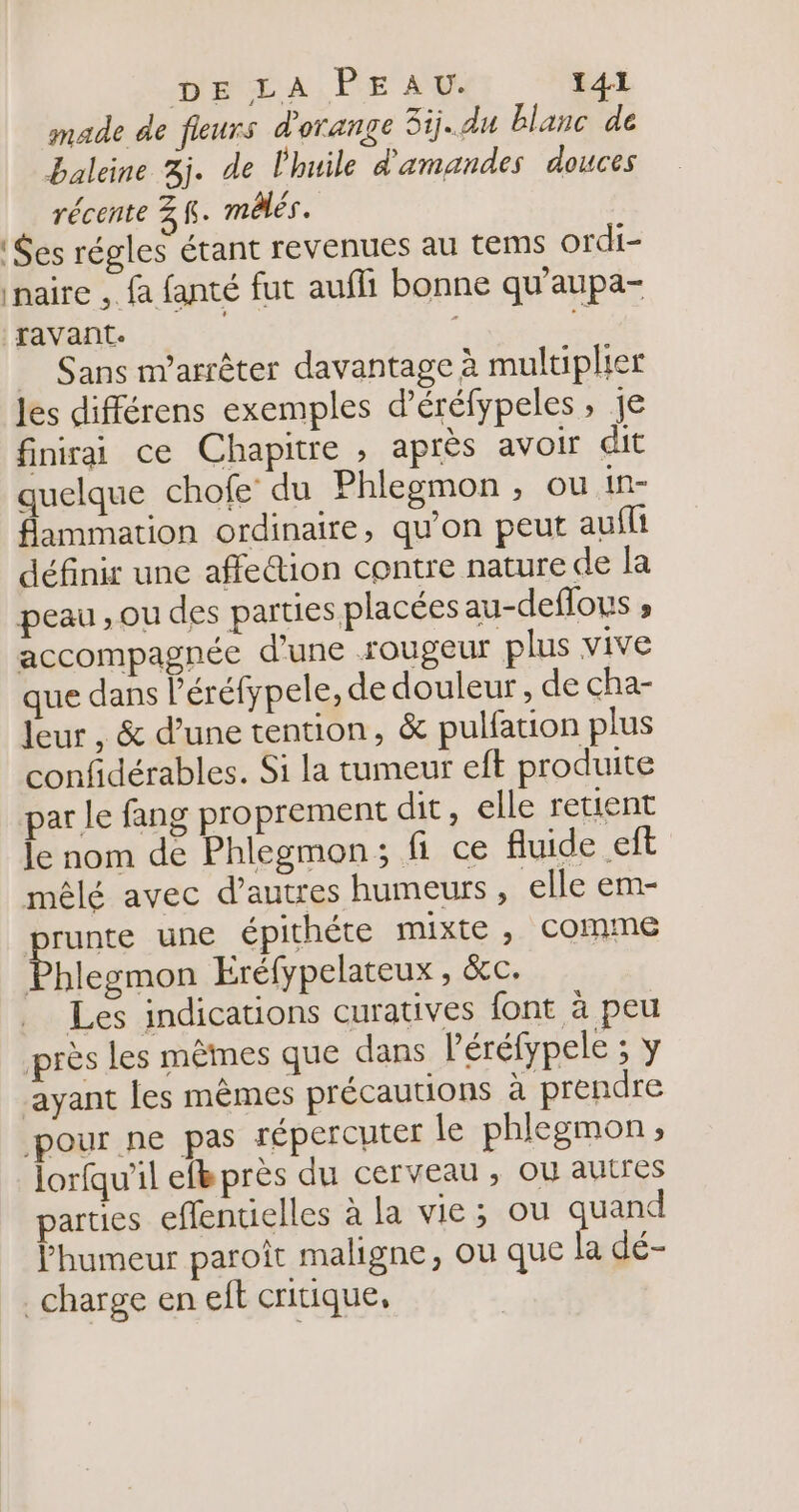 made de fleurs d'orange 3ij..du blanc de baleine 3j. de l'huile d'amandes douces récente 3 K. môlés. es régles éant revenues au tems ordi- naire , fa fanté fut aufli bonne qu'aupa- ravant. f _ Sans m'arrêter davantage à multiplier les différens exemples d’éréfypeles, je finirai ce Chapitre , après avoir dit quelque chofe du Phlegmon , ou in- flammation ordinaire, qu'on peut aufli définir une affe@ion contre nature de la peau , ou des parties placées au-deflous ; accompagnée d'une rougeur plus vive que dans l'éréfypele, de douleur, de cha- leur , &amp; d’une tention, &amp; pulfation plus confidérables. Si la tumeur eft produite par le fang proprement dit, elle retient le nom de Phlegmon; fi ce fluide eft mêlé avec d’autres humeurs, elle em- runte une épithéte mixte , comme hlegmon Eréfypelateux , &amp;c. Les indications curatives font à peu près les mêmes que dans léréfypele ; y ayant les mêmes précautions à prendre pour ne pas répercuter le phlegmon; lorfqu'il ef près du cerveau , ou autres parties eflentielles à la vie; ou se l'humeur paroit maligne, ou que la dé- charge en eft critique,