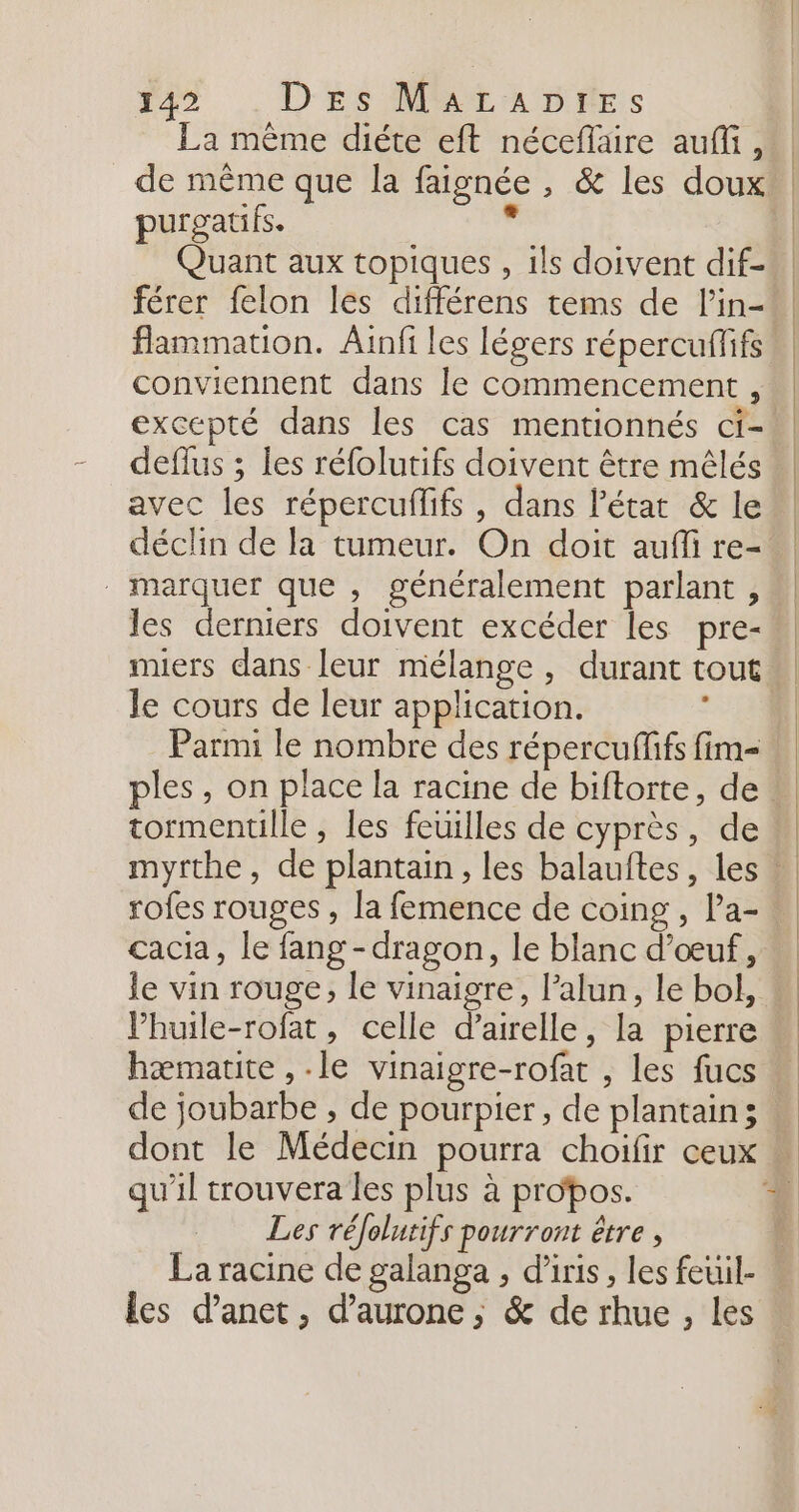 25 .. D'ÉS MMEMDRAES La même diéte eft néceflaire auffi, de même que la faignée , &amp; les doux purgatifs. Lé Quant aux topiques , ils doivent dif- férer felon les différens tems de l’in- flammation. Ainfi les légers répercuffifs ! conviennent dans le commencement, excepté dans les cas mentionnés ci-! deflus ; les réfolutifs doivent être mêlés avec les répercuffifs , dans l'état &amp; le déclin de la tumeur. On doit auffi re- marquer que , généralement parlant, les derniers doivent excéder les pre- le cours de leur application. Parmi le nombre des répercuflifs fim= tormentille , les feuilles de cyprès, de mythe, de plantain, les balauftes, les ! cacia, le fang -dragon, le blanc d'œuf, le vin rouge, le vinaigre, l’alun, le bol, : VPhuile-rofat, celle d’airelle, la pierre hæmatite , le vinaigre-rofat , les fucs de joubarbe , de pourpier, de plantains . dont le Médecin pourra choifir ceux Les réolutifs pourront être , La racine de galanga , d’iris , les feuil- les d’anet, d’aurone,; &amp; de rhue , Les