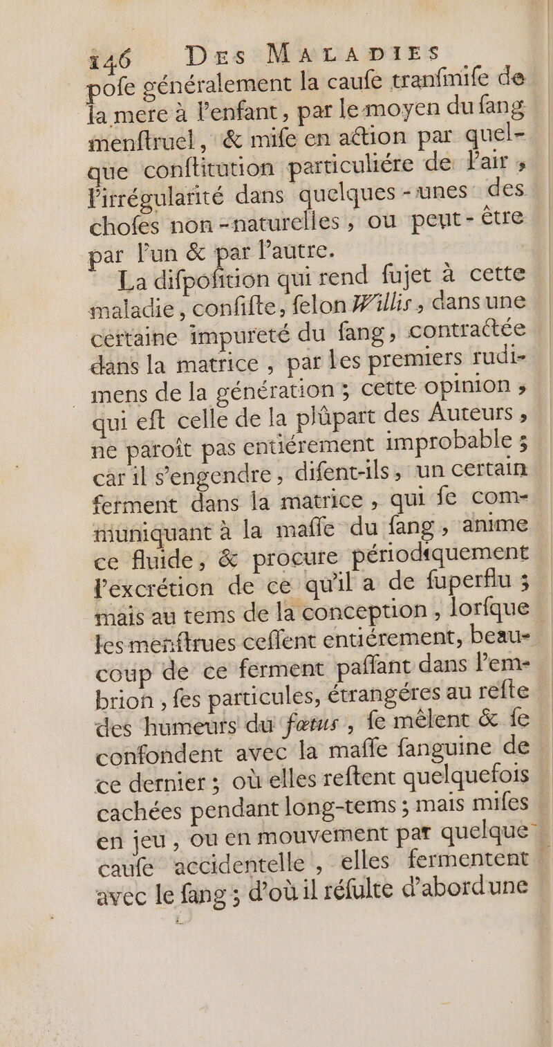 pofe généralement la caufe tranfmife de la mere à l'enfant, par lemoyen du fang menftruel ,:&amp; mife en action par quel- que conftitution particuliére de: Pair ; Pirrégularité dans quelques - unes des chofes non-naturelles, où pent- être par lun &amp; par Pautre. La difpofition qui rend fujet à cette maladie, confifte, felon Willis, dans une cértaine impureté du fang contratée dans la matrice, par les premiers rudi- _ mens de la génération &gt; cette OPIMON ; qui eft celle de la plüpart des Auteurs ;» ne paroit pas entiérement improbable ; car il s'engendre ; difent-ils, ‘un certain £tment dans la matrice, qui fe com- niuniquant à la mafle du fang , anime ce fluide, &amp; procure périodiquement lexcrétion de ce qu'il a de fuperflu ; mais au tems de la conception, lorfque | es meriftrues ceflent entiérement, beau- coup de ce ferment pañlant dans l’em- brion , fes particules, étrangéres au refte des humeurs du fers, fe mêlent &amp; {e confondent avec la maffe fanguine de ce dernier ; où elles reftent quelquefois cachées pendant long-tems ; mais mifes en jeu , ou en mouvement par quelque’ caufe accidentelle , elles fermentent M avec le fang ; d’oùil réfulte d’abordune