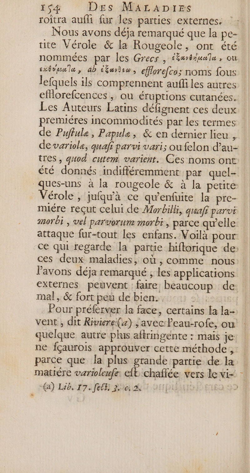 roîtra aufli fur les parties externes. Nous avons déja remarqué que la pe- tite Vérole &amp; la Rougeole, ont été nommées par les Grecs , ééarbiuale, ou cxôvuala, ab étayiso, efflorefco; noms fous lefquels ils comprennent auffi les autres eMlorefcences , ou éruptions cutanées. Les Auteurs Latins défignent ces deux premuéres incommodités par les termes de Puffule, Papule, &amp; en dernier lieu , de variole, quafi parvi vari; oufelon d’au- tres, guod cutem varient. Ces noms ont été donnés indifféremment par quel- Ques-uns à la rougeole &amp; à la petite Vérole , jufqu'à ce qu'enfuite la pre- miére reçut celui de Morbilli, quafi parvi morbi , vel paruorum morbi, parce qu’elle attaque fur-tout les enfans. Voilà pour ce qui regarde la partie hiflorique de: ces deux maladies, où , comme nous l'avons déja remarqué ; les applications externes peuvent faire beaucoup de mal, &amp; fort peu de bien. &gt;k SE Pour préferver la face, certains la la-. vent , dit Riviere{x) avec leau-rofe, ou quelque autre plus aftringente : mais je ne fçaurois approuver cette méthode, parce que la plus grande partie de la matiére varioleufe: eft, chaffée vers le vi= (a) Lib, 17. fe) pe À INRIRATD EE