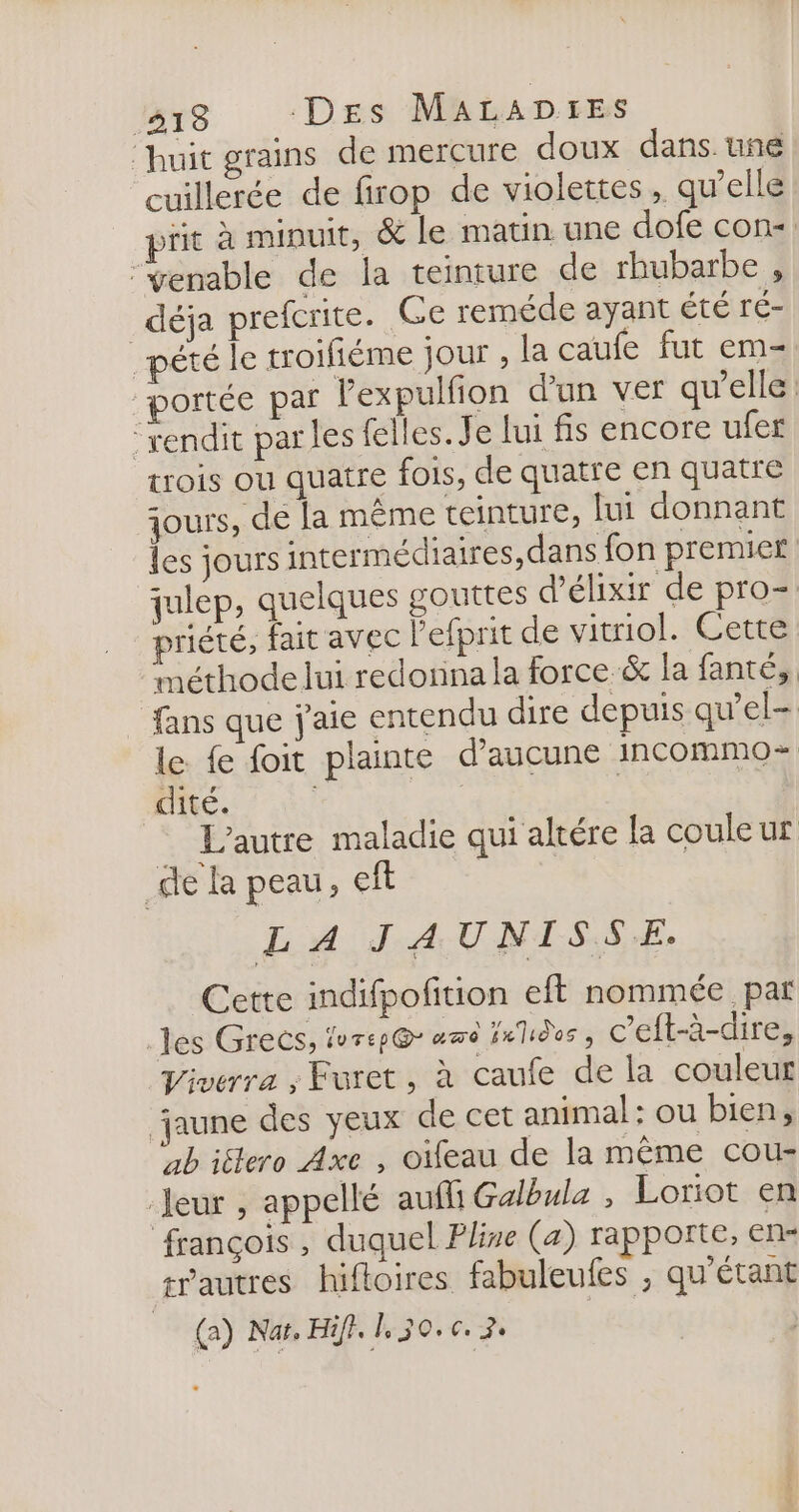 ‘huit grains de mercure doux dans. une cuillerée de firop de violettes, qu’elle prit à minuit, &amp; le matin une dofe con. “fenable de la teinture de rhubarbe , déja prefcrite. Ce reméde ayant été ré- pété le troifiéme jour , la caufe fut em- “portée par Pexpulfion d'un ver qu’elle: “rendit parles felles. Je lui fis encore ufer trois OÙ quatre fois, de quatre en quatre jours, de la même teinture, lui donnant les jours intermédiaires, dans fon premier julep, quelques gouttes d’élixir de pro- priété, fait avec l'efprit de vitriol. Cette méthode lui redorina la force &amp; la fanté;, fans que j'aie entendu dire depuis qu’el- le fe foit plainte d'aucune incommo- dité. | | L'autre maladie qui altére la couleur de la peau, ef | LA JAUNISSE. Cette indifpofition eft nommée par les Grecs, lvrep@ amd nids, c’eft-à-dire, Viverra ; Furet , à caufe de la couleur jaune des yeux de cet animal : ou bien, ab iélero Axe , oifeau de la même cou- Jeur , appellé aufli Galbula , Loriot en françois , duquel Pline (a) rapporte, en« trautres hiftoires fabuleufes , qu’étant (a) Naï, Hifl. 130.6. 2.