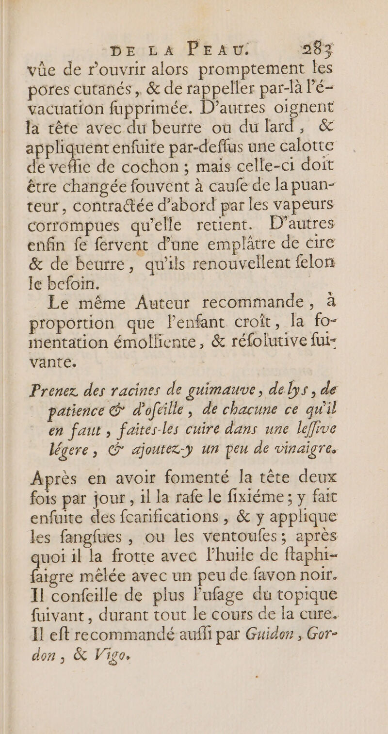 L0 2 BEUE À (PE we 583 vüe de rouvrir alors promptement les pores cutanés, &amp; de rappeller par-là Pé- vacuation fupprimée. D’autres oignent la tête avec du beurre ou du lard, &amp; appliquent enfuite par-deffus une calotte de veflie de cochon ; mais celle-ci doit être changée fouvent à caufe de la puan- teur, contractée d’abord par les vapeurs corrompues qu’elle retient. D’autres enfin fe fervent d’une emplâtre de cire &amp; de beurre, qu'ils renouvellent felon le befoin. Le même Auteur recommande, à proportion que l'enfant croit, la fo- entation émolliente, &amp; réfolutive fut- vante. | Prenez des racines de guimauve, delys, de patience € d'oftille, de chacune ce qu'il en faut , faites-les cuire dans une leffive légere, © ajoutez-y un peu de vinaigre. Après en avoir fomenté la tête deux fois par jour, il la rafe le fixiéme ; y fait enfuite des fcanifications , &amp; y applique les fangfues , ou les ventoufes; après quoi il la frotte avec l'huile de ftaphi- faigre mêlée avec un peu de favon noir. Il confeille de plus l'ufage du topique fuivant , durant tout le cours de la cure. Il eft recommandé aufli par Guidon , Gor- don , &amp; Vigo,