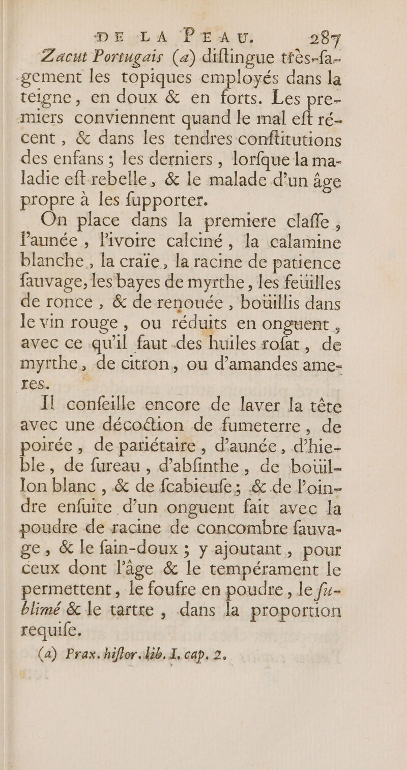 Zacut Portugais (a) diftingue tfès-fa.- gement les topiques employés dans la téigne, en doux &amp; en forts. Les pre- miers conviennent quand le mal eft ré- cent, &amp; dans les tendres conftitutions des enfans ; les derniers , lorfque la ma- ladie eft rebelle, &amp; le malade d’un âge propre à les fupporter. On place dans la premiere clafle, Paunée , lPivoire calciné, la calamine blanche, la craïe, la racine de patience fauvage, les bayes de myrthe, les feuilles de ronce , &amp; de renouée , boüillis dans le vin rouge, ou réduits en onguent, avec ce qu'il faut .des huiles rofat, de myrthe, de citron, ou d’amandes ame- Jes. Il confeille encore de laver la tête avec une décoétion de fumeterre, de poirée, de pariétaire , d’aunée, d’hie- ble, de fureau , d’abfinthe, de bouil- lon blanc , &amp; de fcabieufe; .&amp; de l'oin- dre enfuite d’un onguent fait avec la poudre de racine de concombre fauva- ge, &amp; le fain-doux ; y ajoutant, pour ceux dont l'âge &amp; le tempérament le permettent, le foufre en poudre, le f4- blimé &amp; le tartre , dans la proportion requife. (a) Prax.hiflor lib. 1, cap. 2.