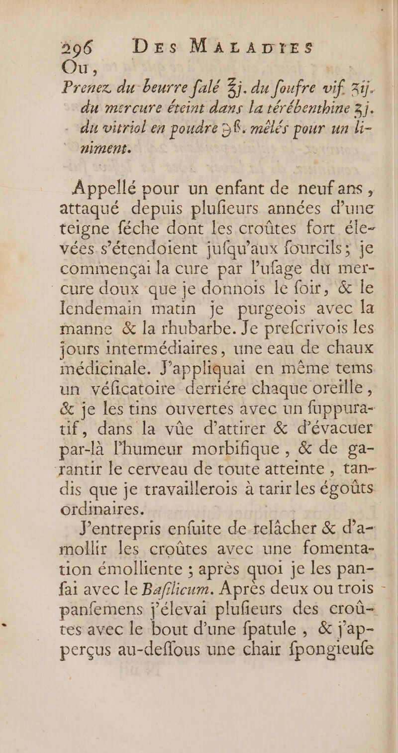 596 Des MALrADT+rESs Ou x PEER Prenez du beurre falé 3j. du foufre vif. 3ij. du mercure éteint dans la térébenthine 3j. - du vitriclen poudre SK: mélés pour un li- niment. ss Appellé pour un enfant de neufans, attaqué depuis plufieurs années d’une teigne féche dont Les croûtes fort éle- vées. s’étendoient jufqu’aux fourcils; je comimençai la cure par l’ufage du mer- cure doux que je donnois le for, &amp; le lendemain matin je purgeois avec la manne &amp; la rhubarbe. Je prefcrivois les jours intermédiaires, une eau de chaux médicinale. J’appliquai en même tems un véficatoire derriére chaque oreïlle, &amp; je les tins ouvertes avec un fuppura- if, dans la vûe d’attirer &amp; d’évacuer par-là l'humeur morbifique , &amp; de ga- rantir le cerveau de toute atteinte, tan- dis que je travaillerois à tarir les égoûts ordinaires. | entrepris enfuite de relâcher &amp; d’a- mollir les croûtes avec une fomenta- tion émolliente ; après quoi je les pan- fai avec le Ba/ilicum. Après deux ou trois panfemens jélevai plufieurs des croû- tes avec le bout d’une fpatule , &amp; j'ap- perçus au-deflous une chair fpongieufe cl