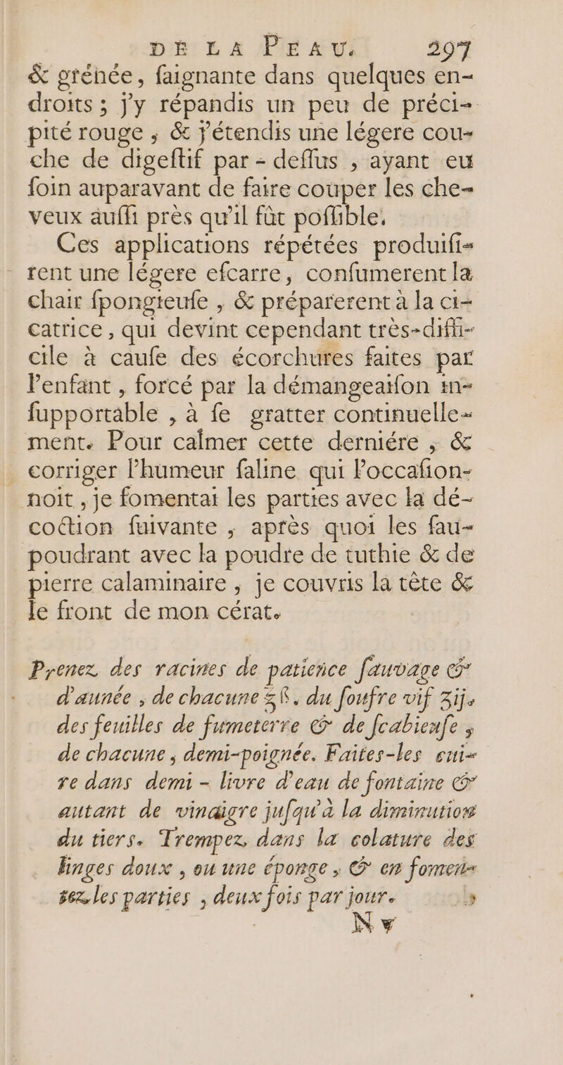 &amp; grénée, faignante dans quelques en- droits ; jy répandis un peu de préci= pité rouge ; &amp; j’étendis une légere cou- che de digeftif par - deffus , ayant eu foin auparavant de faire couper les che- veux auffi près qu'il fàt poflible. Ces applications répétées produifis rent une légere efcarre, confumerent la chair fpongteufe , &amp; préparerent à la ci- catrice , qui devint cependant très-difü- cile à caufe des écorchures faites par Penfant , forcé par la démangeatfon im- fupportable , à fe gratter continuelle ment. Pour calmer cette derniére ,; &amp; corriger humeur faline qui Poccafion- noit , je fomentai les parties avec fa dé- coction fuivante ; après quoi les fau- poudrant avec la poudre de tuthie &amp; de pierre calaminaire ,; je couvris la tête &amp; le front de mon cérat. Pyenez des racines de paticñce fauvage ou d'aunée , de chacune 58. du foufre vif 3ij. des feuilles de fumeterre &amp; de fcabieufe , de chacune ; demi-poignée. Faites-les eui= re dans demi - livre d'eau de fontaine &amp; autant de vinaigre jufqw'a la dimirutios du tiers. Trempez dans la colature des Énges doux , ou une éponge ; © en fomen= gez, les parties , deux fois par cs ls L1