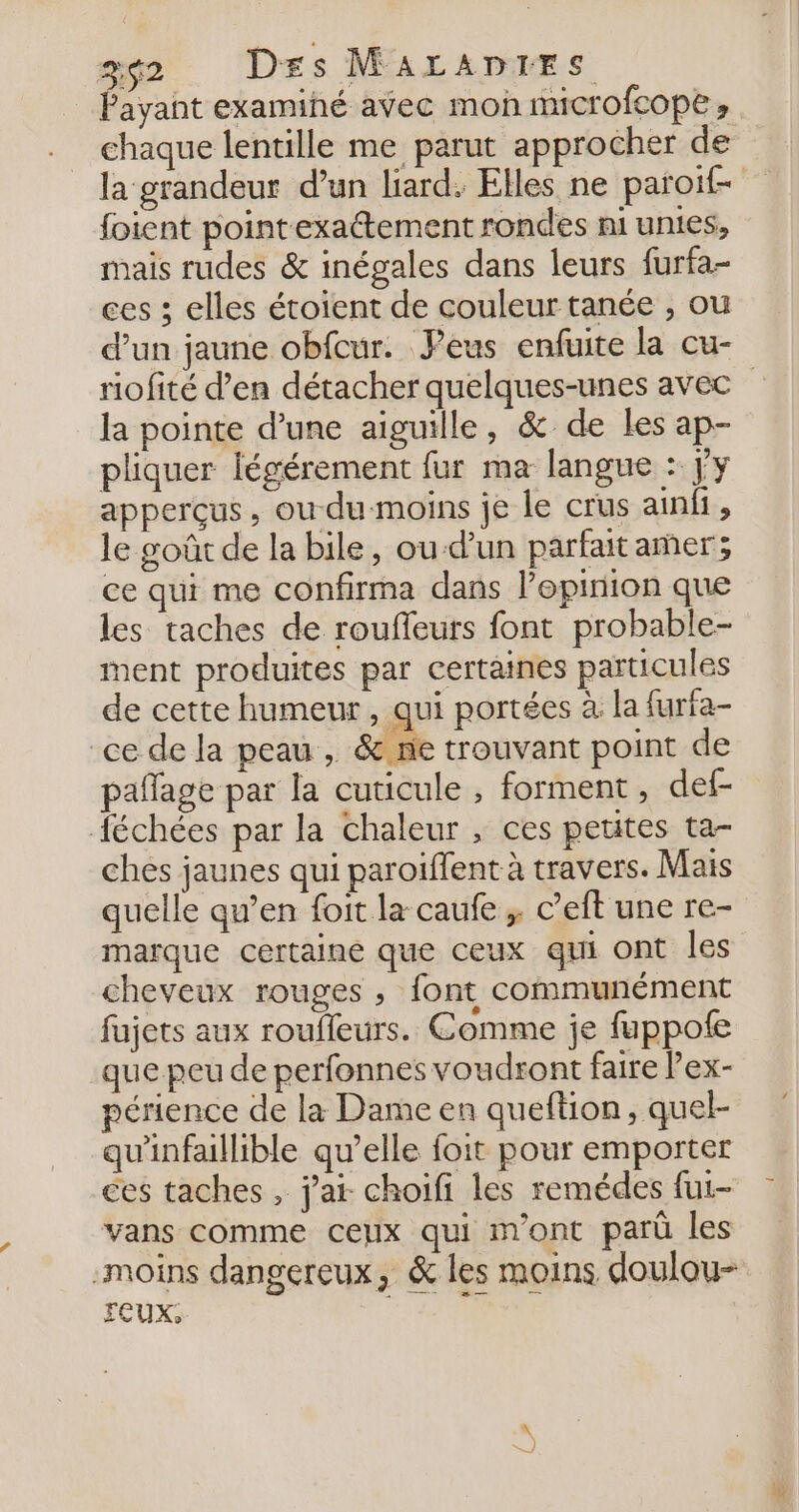 Fayant examiné avec mon microfcope » chaque lentille me parut approcher de la grandeur d’un liard. Elles ne paroif- foient point exaétement rondes mi unies, mais rudes &amp; inégales dans leurs furfa- ces ; elles étoïent de couleur tanée , ou d’un jaune obfcur. Peus enfuite la cu- riofité d’en détacher quelques-unes avec la pointe d’une aiguille, &amp; de les ap- pliquer légérement fur ma langue : jy apperçus, ou du-moins je le crus ainfi, le goût de la bile, ou-d’un parfait amer; ce qui me confirma dans l’epirion que les taches de roufleuts font probable- ment produites par certaines particules de cette humeur , qui portées à la furfa- ce de la peau , &amp; ne trouvant point de paflage par la cuticule , forment , def- échées par la chaleur , ces petites ta- ches jaunes qui paroiffent à travers. Mais quelle qu’en foit la caufe ;. c’eft une re- marque certaine que ceux qui ont les cheveux rouges , font communément fujets aux roufleurs. Comme je fuppote que peu de perfonnes voudront faire lex- périence de la Dame en queftion, quel- qu'infallible qu’elle foit pour emporter ces taches , j'a choifi les remédes fui- vans comme ceux qui m'ont parû les -moins dangereux, &amp; les moins doulou- FEUX,