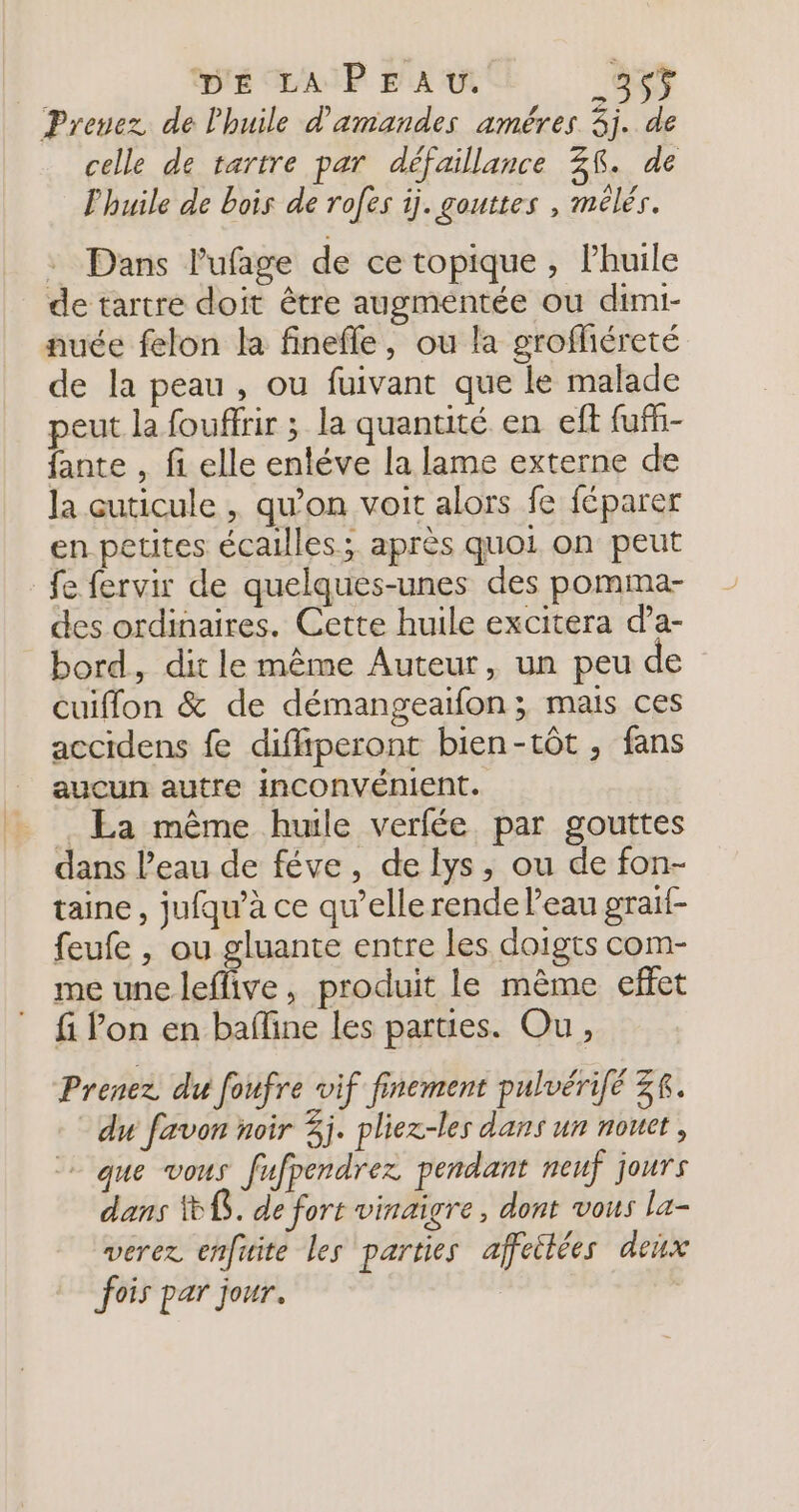 Prenez de l'huile d'amandes améres 5j. de celle de tartre par défaillance 38. de l'huile de bois de rofes ij. gouttes , mélés. : Dans lufage de ce topique, lhuile de tartre doit être augmentée ou dimi- nuée felon la finefle, ou la grofliéreté de la peau , ou fuivant que le malade peut la fouffrir ; la quantité en eft fuff- fante , fi elle entéve la lame externe de la cuticule , qu’on voit alors fe féparer en petites écailles; après quoi on peut fe fervir de quelques-unes des pomma- des ordinaires. Cette huile excitera da- bord, dit le même Auteur, un peu de cuiflon &amp; de démangeaifon ; mais ces accidens fe diffiperont bien-tôt , fans aucun autre INCOnvÉnIENt. . La même huile verfée. par gouttes dans l’eau de féve, de lys, ou de fon- taine , jufqu’à ce qu’elle rende l’eau graif- feufe , ou gluante entre les doigts com- me une leffive, produit le mème effet fi lon en bafline les parues. Ou, Prenez du foufre vif finement pulvérié ZR. du favon noir 3j. pliez-les dans un nouct , + que vous fufpendrez pendant neuf jours dans 8. de fort vinaigre, dont vous la- verez enfuite les parties affeitées deix fois par jour. |