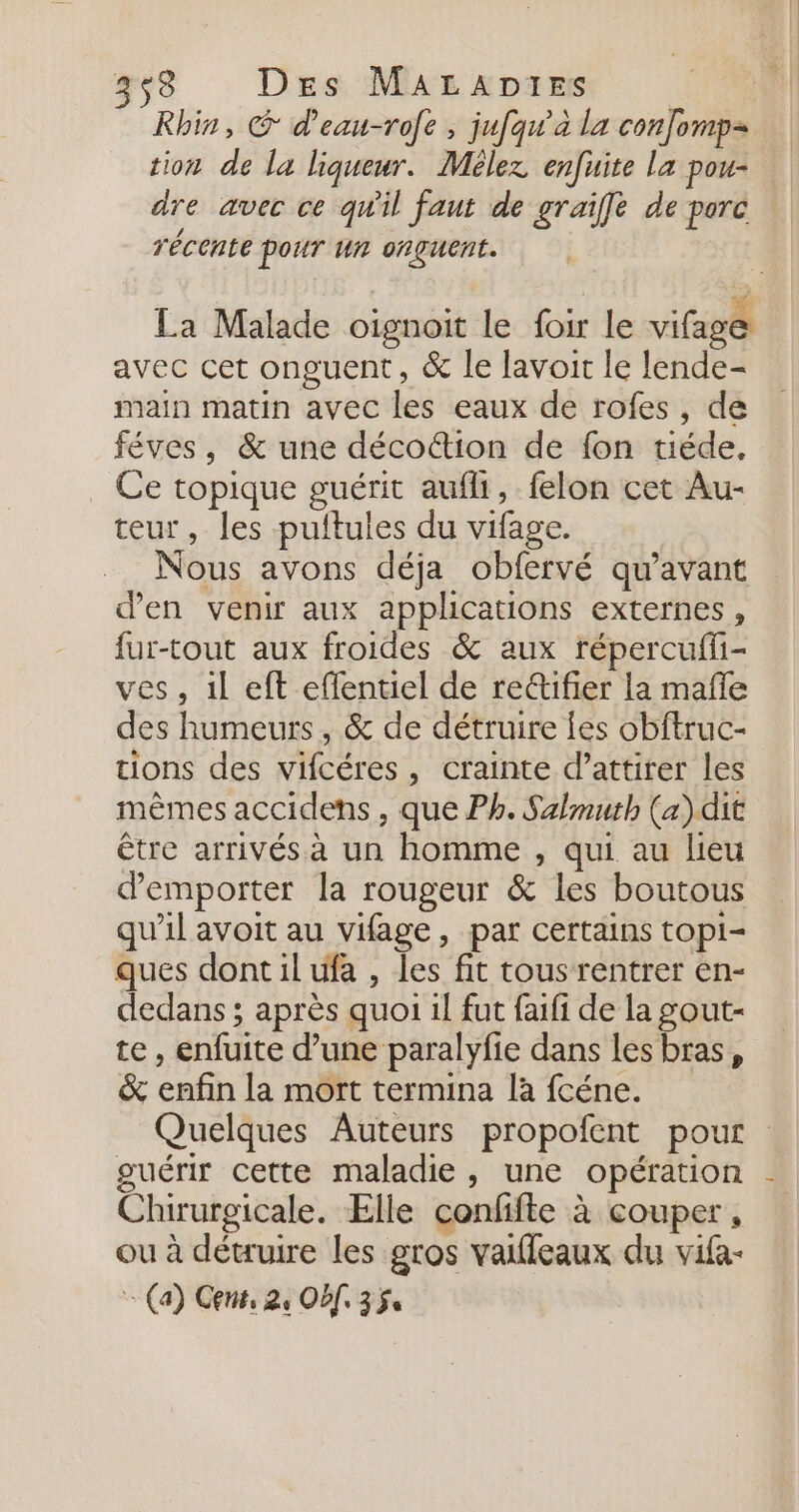 353 Des MaraADtes | Rhin, @ d'eau-rofe , jufqw’a la con]omp= tion de la liqueur. Mélez enfuite La pou- dre avec ce qw'il faut de graiffe de porc récente pour un orguent. La Malade oignoit le foir le vifage avec cet onguent, &amp; le lavoit le lende- main matin avec les eaux de rofes, de féves, &amp; une décottion de fon tiéde. Ce topique guérit aufli, felon cet Au- teur, les pultules du vifage. Nous avons déja obfervé qu'avant d'en venir aux applications externes, fur-tout aux froides &amp; aux répercufli- ves, il eft eflentiel de rectifier la mafle des humeurs, &amp; de détruire les obftruc- tions des vifcéres, crainte d’attirer les mêmes accidens , que Ph. Salmuth (a) dit être arrivés à un homme , qui au lieu demporter la rougeur &amp; les boutous qu’il avoit au vifage, par certains topi- ques dont il ufa , les fit tousrentrer en- dedans ; après quoi il fut faifi de la gout- te, enfuite d’une paralyfie dans les bras, &amp;% enfin la mort termina là fcéne. Quelques Auteurs propofent pour guérir cette maladie, une opération Chirurgicale. Elle confifte à couper, ou à détruire les gros vaileaux du vifa- : (a) Gens, 24 Of. 354