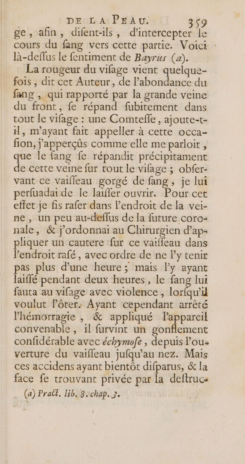 ge, afin, difent-ils, d’intercepter le cours du fang vers cette partie. Voici : là-deffus Le fentiment de Bayrus (a). La rougeur du vifage vient quelque- fois , dit cet Auteur, de l’abondance du fang , qui rapporté par la grande veine du front, {fe répand fubitement dans tout le vifage : une Comtefle , ajoute-t- il, m’ayant fait appeller à cette occa- fion, j'apperçûs comme elle me parloit , que le fang fe répandit précipitament de cette veine fur tout le vifage ; obfer- vant ce Vaifleau gorgé de fang , je lui perfuadai de le lafler ouvrir. Pour cet effet je fis rafer dans lendroit de la vei- ne , un peu au-deflus de la future coro- nale, &amp; j'ordonnai au Chirurgien d’ap- pliquer un cautere fur ce vatffeau dans l'endroit rafé , avec ordre de ne l’y tenir pas plus d’une heure ; mais ly ayant laiffé pendant deux heures, le fang lui fauta au vifage avec violence , lor{qu’1 voulut l’ôter: Ayant cependant arrêté Vhémorragie , &amp; appliqué lappareil convenable , il furvint un gonflement confidérable avec échymofe , depuis Pous verture du vaifleau jufqu'au nez. Mais ces accidens ayant bientôt difparus, &amp; la face fe trouvant privée par la deftrucs … (a) Praët, lib. 8:chap. 3.