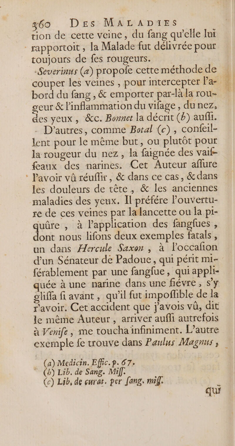 tion de cette veine, du fang qu'elle lui = toujours de fes rougeurs. -Severinus (æ) propole cette méthode de bord du fang , &amp; emporter par-là la rou- geur &amp; Pinflammation du vifage , du nez, des yeux, &amp;c. Bonnet la décrit (b) aufi. . D’autres, comme Botal (c), confeil- lent pour le même but, ou plutôt pour la rougeur du nez, la faignée des vait- lavoir vû réuflir, &amp; dans ce cas, &amp;dans les douleurs de tête, &amp; les anciennes maladies des yeux. Il préfére Pouvertu- re de ces veines par la lancette ou la pi- quûre , à lapplicauon des fanglues , dont nous lifons deux exemples fatals , un dans ÆJercule Saxon , à l’occañon d’un Sénateur de Padoue, qui périt mi- férablement par une fanglue, qui appli- quée à une narine dans une fiévre , s’y oliffa avant, qu'il fut impoflible de la ravoir. Cet accident que j’avois vû, dit le même Auteur, arriver aufli autrefois à Venife, me toucha infiniment. L'autre exemple fe trouve dans Paulus Magnus, Fe Medicin. Effic.p. 67. 4) Lib. de Sang. Mif]. (c) Lib, de curat. per fang. mel]. k qui