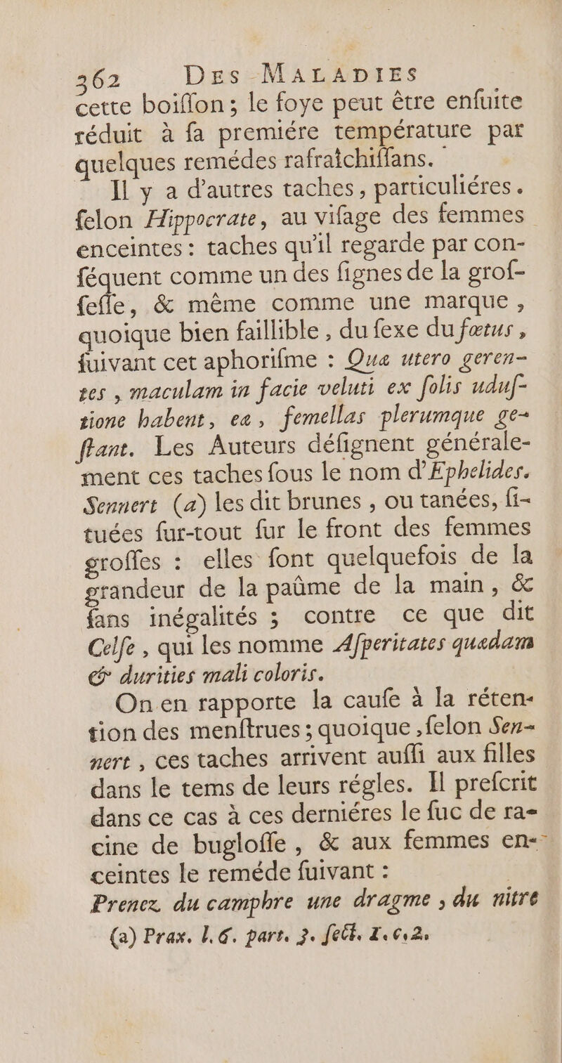 cette boillon; le foye peut être enfuite réduit à fa premiére température par quelques remèdes rafraichiffans.… Il y a d’autres taches, particuliéres . felon Hippocrate, au vifage des femmes enceintes: taches qu'il regarde par con- féquent comme un des fignes de la grof- fefle, &amp; même comme une marque, quoique bien faillible , du fexe du færus, fuivant cet aphorifme : Qua utero geren- ses , maculam in facie veluti ex folis uduf- tione babent, ea, femellas plerumque ge- ant, Les Auteurs défignent générale- ment ces taches fous le nom d’Ephelides. Sennert (a) les dit brunes , ou tanées, fi- tuées fur-tout fur le front des femmes groffes : elles font quelquefois de la grandeur de la paûme de la main, &amp; fans inégalités ; contre ce que dit Celfe , qui les nomme 4fperitates quadam &amp; durities mali coloris. Onen rapporte la caufe à la réten- tion des menftrues ; quoique ,felon Ser- nert , ces taches arrivent aufli aux filles dans le tems de leurs régles. Il prefcrit dans ce cas à ces derniéres le fuc de ra- cine de bugloffe, &amp; aux femmes en- ceintes Le reméde fuivant : Prenez du camphre une dragme ; du nitre (a) Prax. 1€. part, 3. Jet, Z.ç,2,