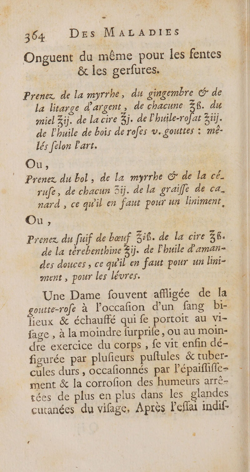 Onguent du même pour les fentes &amp; les gerfures. Prenez de La myrrhe, du gingembre € de La litarge d'argent, de chacune 26. du miel Zij. de La cire 3j. de Phuile-rofat Züj. de l'huile de bois de rofes v.gouttes : méê- dés félon Part. Ou, Prenez du bol, de La myrrhe G' de la cé. rufe, de chacun 3ij. de le graiffe de ca. nard , ce qu'il en faut pour ur liniment, Ou, de La térebenthine 3ij. de l'huile d'aman- des douces , ce qu'il er faut pour un lini- gnent ; pour les lévres. Une Dame fouvent affligée de la goutte-rofe à l’occafion d'un fang bi- Deux &amp; échauffé qui fe portoit au vi- fage , à la moindre furprile, ou au moin- dre exercice du corps , fe vit enfin dé- figurée par plufieurs puftules &amp; tuber- cules durs , occafonnés par lépaifliffe- ment &amp; la corrofion des humeurs arrè- tées de plus en plus dans les glandes