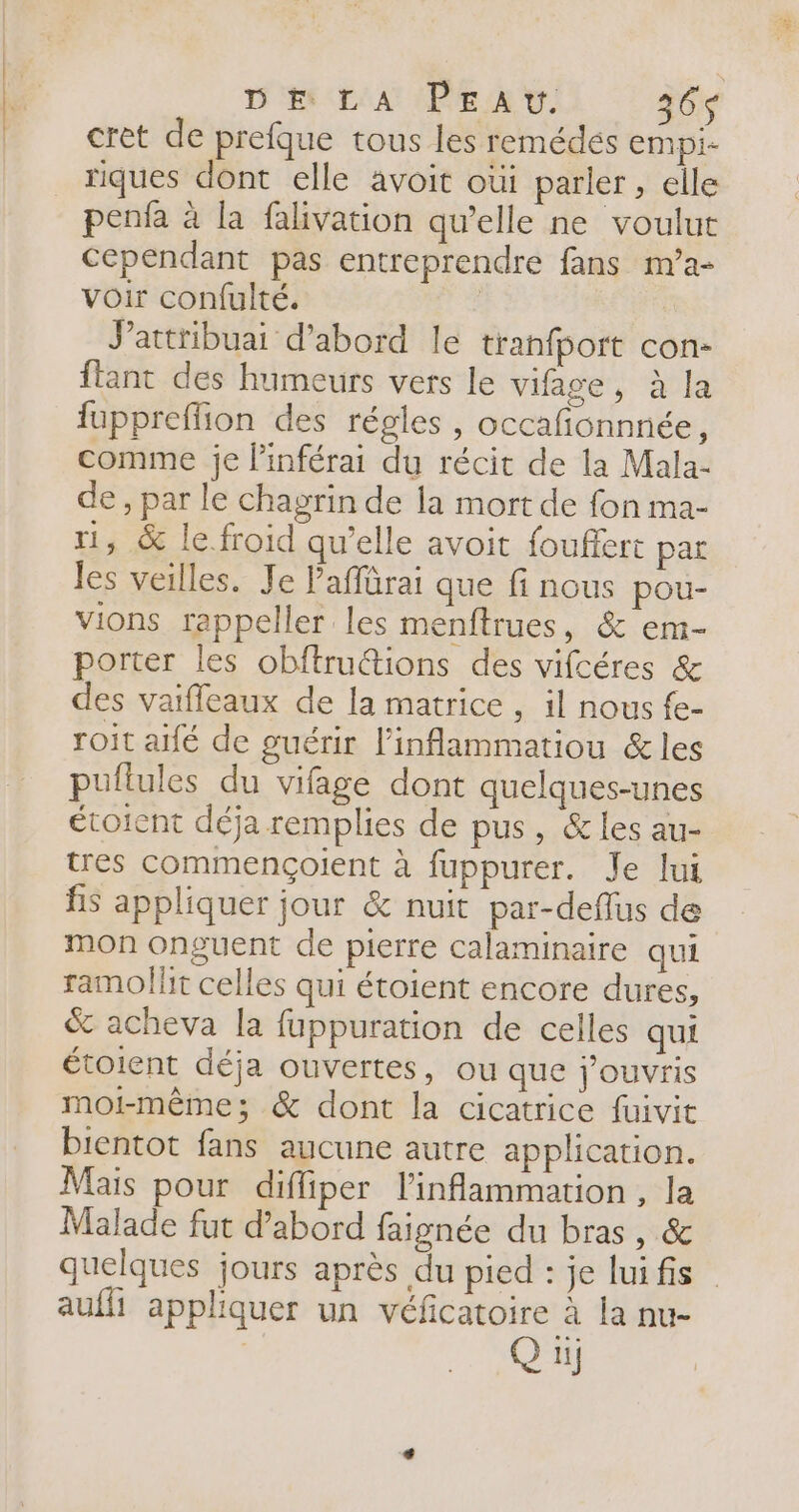DE LA PEaAv. 36$ crèt de prefque tous les remédés empi- riques dont elle avoit oùi parler, elle penfa à la falivation qu’elle ne voulut cependant pas entreprendre fans m’a- voir confulté. | Jattribuai d’abord le tranfbort con- ftant des humeurs vers le vifage, à la fappreffion des régles , occafñonnnée, comme je linférai du récit de la Mala- de, par le chagrin de la mort de fon ma- 1, &amp; le.froid qu’elle avoit fouffert par les veilles. Je Paffürai que finous pou- vions rappeller les menftrues, &amp; em- porter les obftruétions des vifcéres &amp; des vaifleaux de la matrice , il nous fe- roit aifé de guérir l’inflammatiou &amp; les puflules du vifage dont quelques-unes étoient déja remplies de pus, &amp; les au- tres commençoilent à fuppurer. Je lui fs appliquer jour &amp; nuit par-deflus de mon onguent de pierre calaminaire qui ramollit celles qui étoient encore dures, &amp; acheva la fuppuration de celles qui étoient déja ouvertes, ou que j’ouvris moi-même; &amp; dont la cicatrice fuivit bientot fans aucune autre application. Mais pour diffiper l'inflammation , la Malade fut d’abord faignée du bras, &amp; quelques jours après du pied : je luifis aufli appliquer un véficatoire à la nu- Q ti