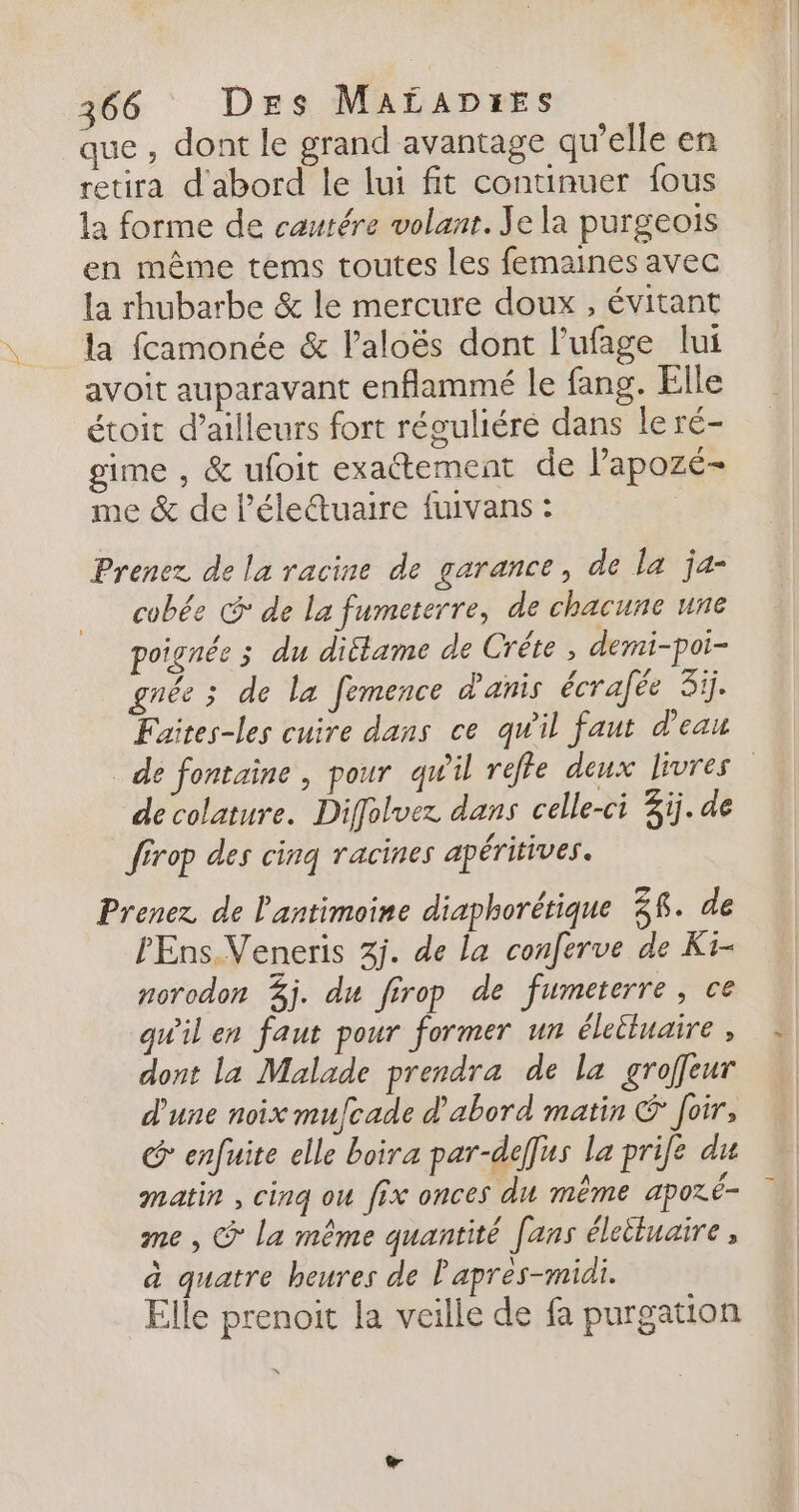 que , dont le grand avantage qu’elle en retira d'abord le lui fit continuer fous la forme de cautére volant. Je la purgeois en même tems toutes les femaines avec la rhubarbe &amp; le mercure doux , évitant la fcamonée &amp; l’aloës dont l'ufage lui avoit auparavant enflammé le fang. Elle étoit d’ailleurs fort réguliéré dans le ré- gime , &amp; ufoit exactement de lapozé- me &amp; de l’électuaire fuivans : Prenez de la racine de garance, de la ja- cobée &amp; de la fumeterre, de chacune une poignée 3 du ditlame de Crête , demi-poi- gnée ; de la femence d'anis écrafée 3ij. Faites-les cuire dans ce qw'il faut d’eau _ de fontaine , pour qu'il reffe deux livres decolature. Diffolvez dans celle-ci Zïj. de férop des cinq racines apéritives. Prenez de l'antimoine diaphorétique 38. de PEns.Veneris 3j. de la conferve de Ki- norodon 3j. du firop de fumeterre, ce qu'il en faut pour former un éleiluaire , dont la Malade prendra de la groffeur d'une noix mufcade d'abord matin &amp; Joir, @ enfuite elle boira par-deffus la prife du matin , cinq ou fix onces du même aporé- me , © la même quantité fans éleétuaire , à quatre heures de Papres-midi. Elle prenoit la veille de fa purgation