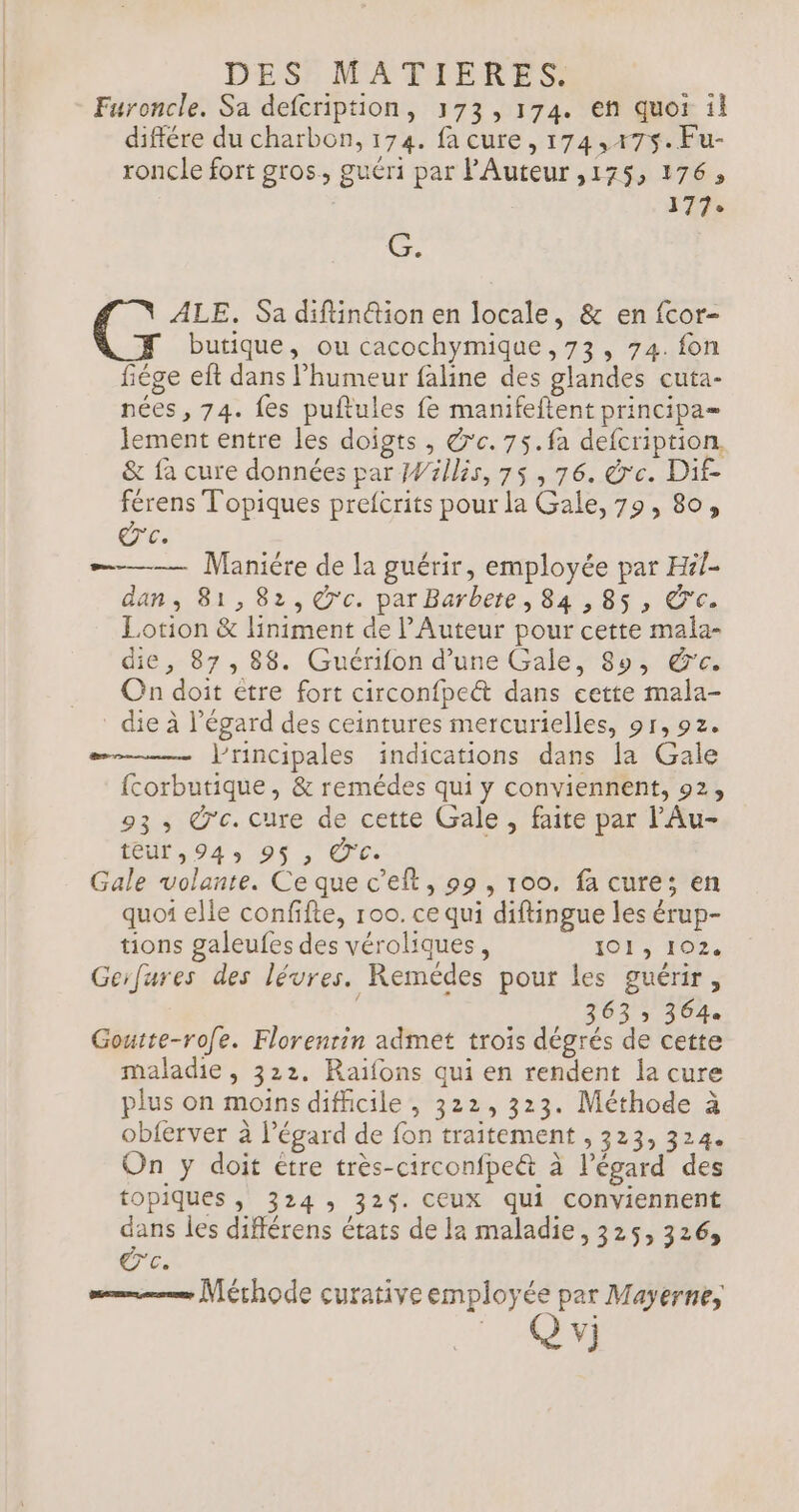 Furoncle. Sa defcription, 173,174. en quoi il différe du charbon, 174. facure, 174,475. Fu- roncle fort gros, guéri par l'Auteur ,175, 176, | | 77e Ce ALE. Sa diftin@ion en locale, &amp; en fcor- butique, ou cacochymique ,73, 74. fon fiége eft dans l'humeur faline des glandes cuta- nées, 74. fes puftules fe manifeftent principa= ement entre les doigts , @'c.75.fa defcription, &amp; fa cure données par Willis, 75 , 76. de. Dif férens Topiques prefcrits pour la Gale, 79, 80, ce. ———— Maniére de la guérir, employée par Hil- dan, 81, 82, @c. par Barbete, 84 ,85 , &amp;c. Lotion &amp; liniment de l’Auteur pour cette mala- die, 87, 88. Guérifon d’une Gale, 89, &amp;'c. On doit etre fort circonfpeét dans cette mala- die à l'égard des ceintures mercurielles, 91, 92. Principales indications dans la Gale {corbutique, &amp; remédes qui y conviennent, 92, 93, O'c. cure de cette Gale , faite par l'Au- FU 043 08, Ces Gale volante. Ce que c’eft, 99, 100. fa cure; en quoi elle confifte, 100. ce qui diftingue les érup- tions galeufes des véroliques, 1913. 162, Gerfures des lévres. Remédes pour les guérir, 363 » 364 Goutte-rofe. Florentin admet trois dégrés de cette maladie, 322. Raifons qui en rendent la cure plus on moins difficile , 322, 323. Méthode à obferver à l'égard de fon traitement , 323, 324. On y doit étre très-circonfpe&amp; à l'égard des topiques , 324: 325. CEUX qui conviennent dans les différens états de la maladie, 325, 326, og. mm Mérhode curative employée par Mayerne, | vi