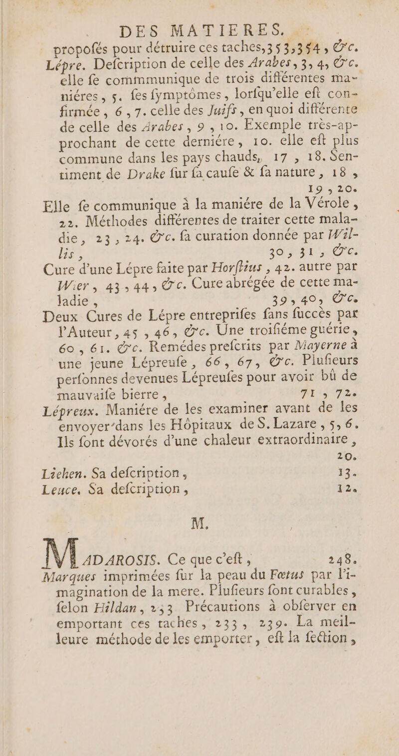 DES MATIERES. 2. . propofés pour détruire ces taches,3 53,354, 'c. Lépre. Defcription de celle des Arabes, 3, 4, Ü'c. elle fe commmunique de trois différentes ma- niéres, 5. fes fymptômes, lorfqu’elle eft con- firmée, 6,7. celle des Juifs , en quoi différente de celle des Arabes, 9 , 10. Exemple très-ap- prochant de cette derniére, 10. elle eft plus commune dans les pays chauds, 17 , 18. Sen- timent de Drake fur {a caufe &amp; fa nature, 18, ds 20 Elle fe communique à la maniére de la Vérole, 22. Méthodes différentes de traiter cette mala- die, 23,24. @c. fà curation donnée par Wl- lis , 20 FFC Cure d’une Lépre faite par Horffius , 42. autre par Wier, 43:44, ©'c. Cure abrégée de cette ma- ladie , 940, Ce Deux Cures de Lépre entreprifes fans fuccès par l’Auteur , 45 , 46, @'c. Une troifiéme guérie, 60 , 61. &amp;'c. Remédes prefcrits par Mayerne à une jeune Lépreufe, 66, 67, @c. Piufeurs perfonnes devenues Lépreufes pour avoir bû de mauvaife bierre, Pt 3 72e Lépreux. Maniére de les examiner avant de les envoyer’dans les Hôpitaux deS. Lazare, 5, 6. lis font dévorés d’une chaleur extraordinaire , 20. Liehen. Sa defcription, 13. Lence, Sa defcription, 02: M. M ADAROSIS. Ce quec’eft, 248. Marques imprimées fur la peau du Fœtus par li- magination de la mere. Plufeurs font curables, {elon Héldan, 233 Précautions à obferver en emportant ces taches, 233, 239. La meil- leure méthode de les emporter, eft la fe&amp;ion,