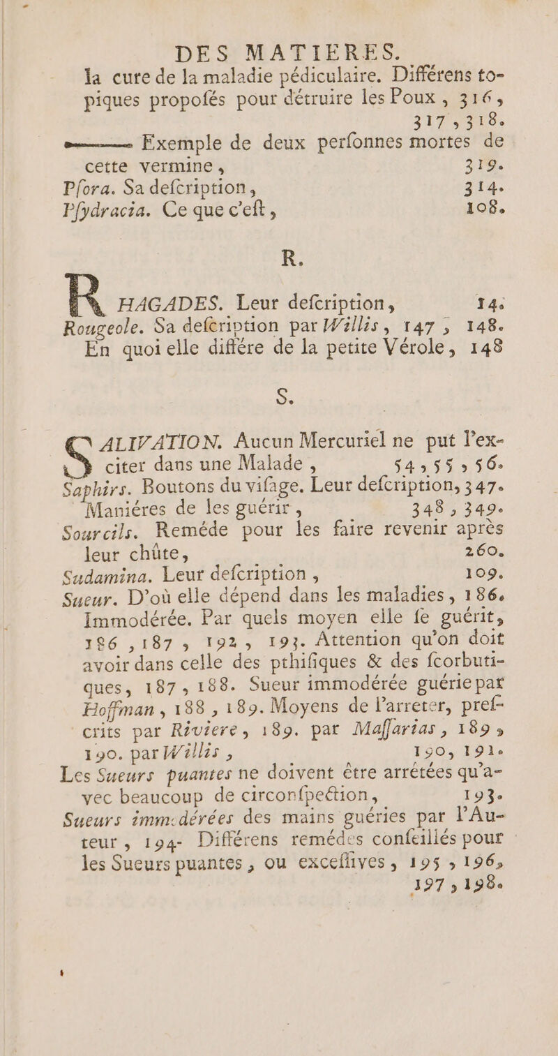 la cure de la maladie pédiculaire. Différens to- piques propolés pour détruire les Poux , 316, 217300. &gt; Exemple de deux perfonnes mortes de cette vermine, 319. Pfora. Sa defcription, 314. Pfydracia. Ce que c'eft, 108, R. R HAGADES. Leur defcription, 14. Rougeole. Sa deferintion par Wällis, 147 , 148. En quoi elle difiére de la petite Vérole, 148 Se ALIVATION. Aucun Mercuriel ne put l’ex- citer dans une Malade , dde 5 0e Saphirs. Boutons du vifage. Leur defcription, 347. Maniéres de les guérir, 240 14 Sourcils. Reméde pour les faire revenir après leur chûte, 260. Sudamina. Leur defcription , 109. Sueur. D'où elle dépend dans les maladies , 186, Immodérée. Par quels moyen elle fe guérit, 186 ,187 192, 193. Attention qu'on doit avoir dans celle des pthifiques &amp; des fcorbuti- ques, 187 188. Sueur immodérée guérie par Hoffman , 188 , 189. Moyens de larrerer, pref- crits par Riviere, 189. pat Maffartas, 189» 190. par Wällis, 190, 191 Les Sueurs puantes ne doivent être arrétées qu’a- vec beaucoup de circonfpeétion, 193e Sueurs immcdérées des mains guéries par l’Au- teur , 194- Différens remédes confeiliés pour les Sueurs puantes , ou exceflives, 195 ; 196, 397 9 198.