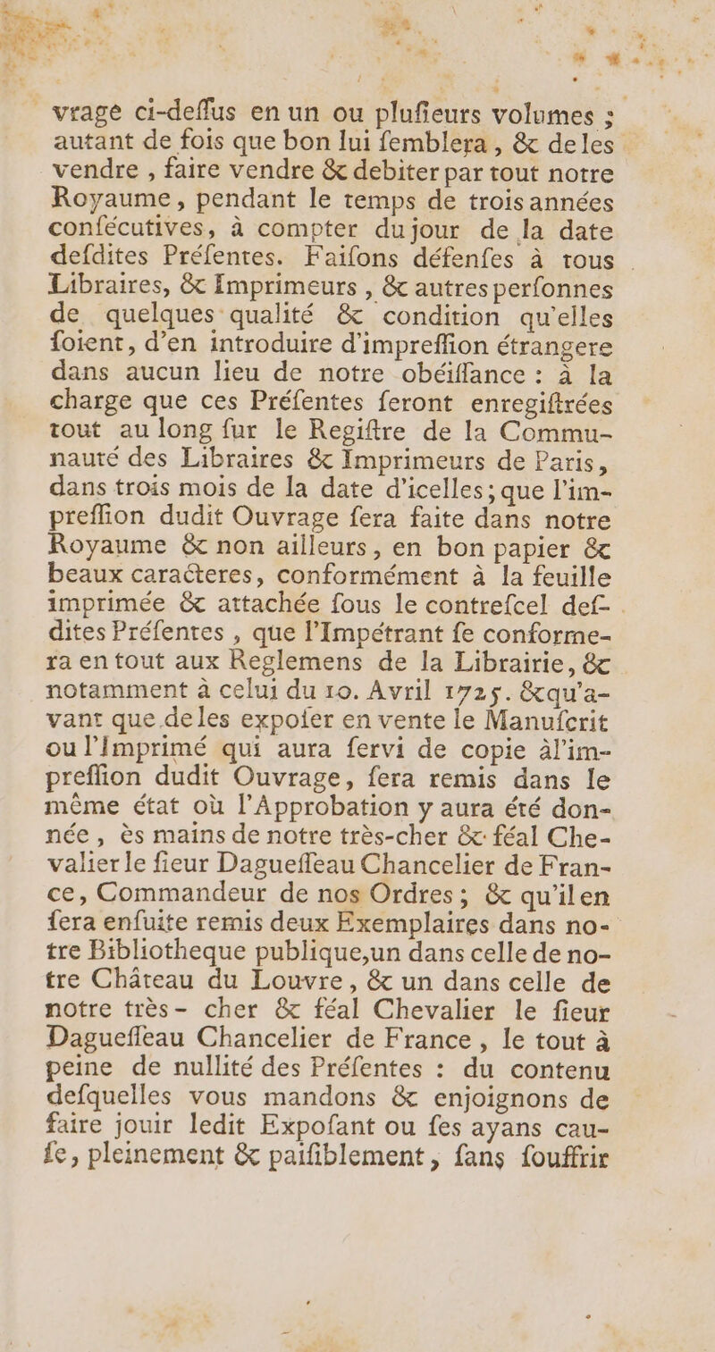 autant de fois que bon lui femblera , &amp; deles vendre , faire vendre &amp; debiter par tout notre Royaume, pendant le temps de troisannées confécutives, à compter dujour de la date defdites Préfentes. Faifons défenfes à trous Libraires, &amp; Imprimeurs , &amp; autres perfonnes de quelques qualité &amp; condition qu'elles foient, d’en introduire d'impreffion étrangere dans aucun lieu de notre obéiffance : à la charge que ces Préfentes feront enregiftrées tout au long fur le Regiftre de la Commu- nauté des Libraires &amp; Imprimeurs de Paris, dans trois mois de la date d'icelles ; que l’im- preffion dudit Ouvrage fera faite dans notre Royaume &amp; non ailleurs, en bon papier &amp; beaux caracteres, conformément à la feuille imprimée &amp; attachée fous le contrefcel def- dites Préfentes , que l’Impétrant fe conforme- ra en tout aux Reglemens de la Librairie, &amp; notamment à celui du 10. Avril 1725. &amp;qu'a- vant que.de les expofer en vente le Manufcrit ou l’Imprimé qui aura fervi de copie àl'im- preflion dudit Ouvrage, fera remis dans le même état où l’Approbation y aura été don- née, ès mains de notre très-cher &amp;: féal Che- valier le fieur Daguefleau Chancelier de Fran- ce, Commandeur de nos Ordres; &amp; qu'ilen fera enfuite remis deux Exemplaires dans no- tre Bibliotheque publique,un dans celle de no- tre Château du Louvre, &amp; un dans celle de notre très- cher &amp; féal Chevalier le fieur Daguefleau Chancelier de France , le tout à peine de nullité des Préfentes : du contenu defquelles vous mandons &amp; enjoignons de faire jouir ledit Expofant ou fes ayans cau- fe, pleinement &amp; paifblement , fans fouffrir