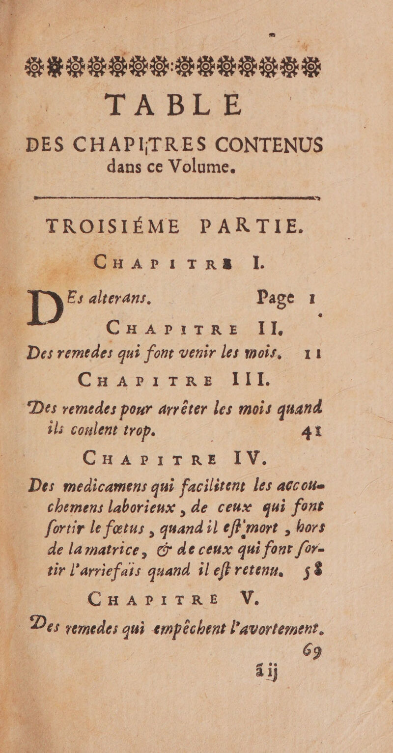 Fe +3 | snssdes seussss TABLE Ë DES CHAPITRES CONTENUS dans ce Volume. Sy À TROISIÉME PARTIE. CuArIiTRA. I. 5 Œc % Le Ke Es alterans. Page I CHADITRE Il Des remedes qui font venir les mois, 11 CHAPITRE lIIl. Des remedes pour arrêter les mois quand ils coulent trop. 41 CHAPITRE LV: Des medicamens qui facilitent les accoum chemens laborienx , de ceux qui font fortir le fœtus, quand il effmort , hors _ delamatrice, &amp; de ceux qui fonr [or- … tir l'arriefais quand ilefhretenn. S8 CH ADI:TRE. V. je Des remedes gui empêchent l'avortement. 0 69 si