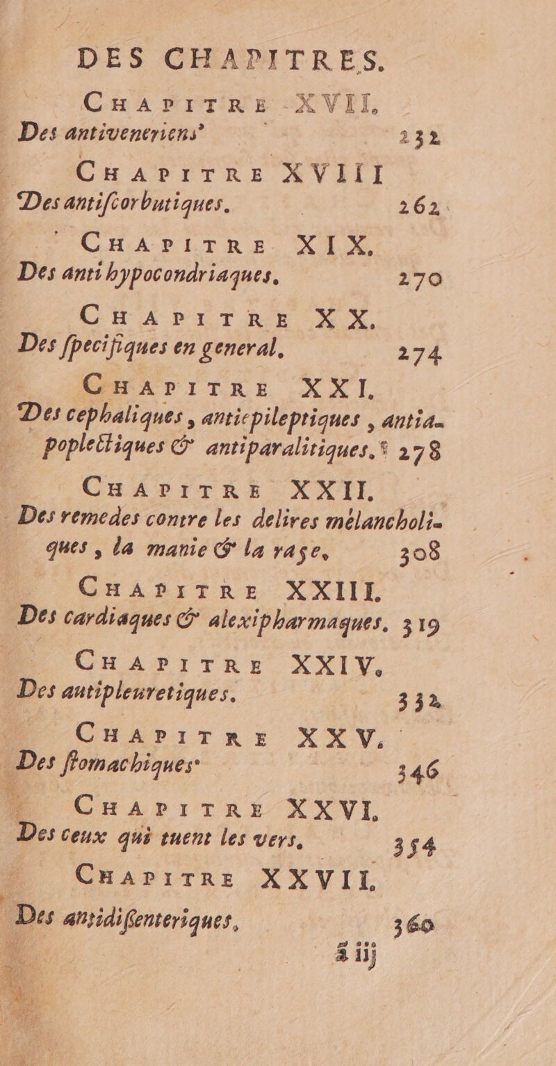 CHAPITRE XVII, Des antiveneriens 232 , CHAPITRE XVIII Des antifiorbutiques. 262 FCHARLTRE. XX Des antihypocondriaques. 270 CHA PETRE XX, Des fpecifiques en general. 274 | CHAPITRE XXI. Des cephaliques , anticpilepriques | antia. poplettiques © antiparalitiques. 278 CHAPITRE XXII. | Des remedes contre les delires melancholi. ques , la manie @ La rase, 308 CHAPITRE XXIIL Des cardiaques &amp; alexipharmaques. 319 CHAPITRE XXIV. Des antipleuretiques. 3 32, CHAPITRE XXV,, Des flomachiques- 346 U CHAriTRE X X VI, | Des ceux qué tuent les vers, 3f4 CHapiTre XXVIL Des ahtidifenteriques, 360 3 ii)