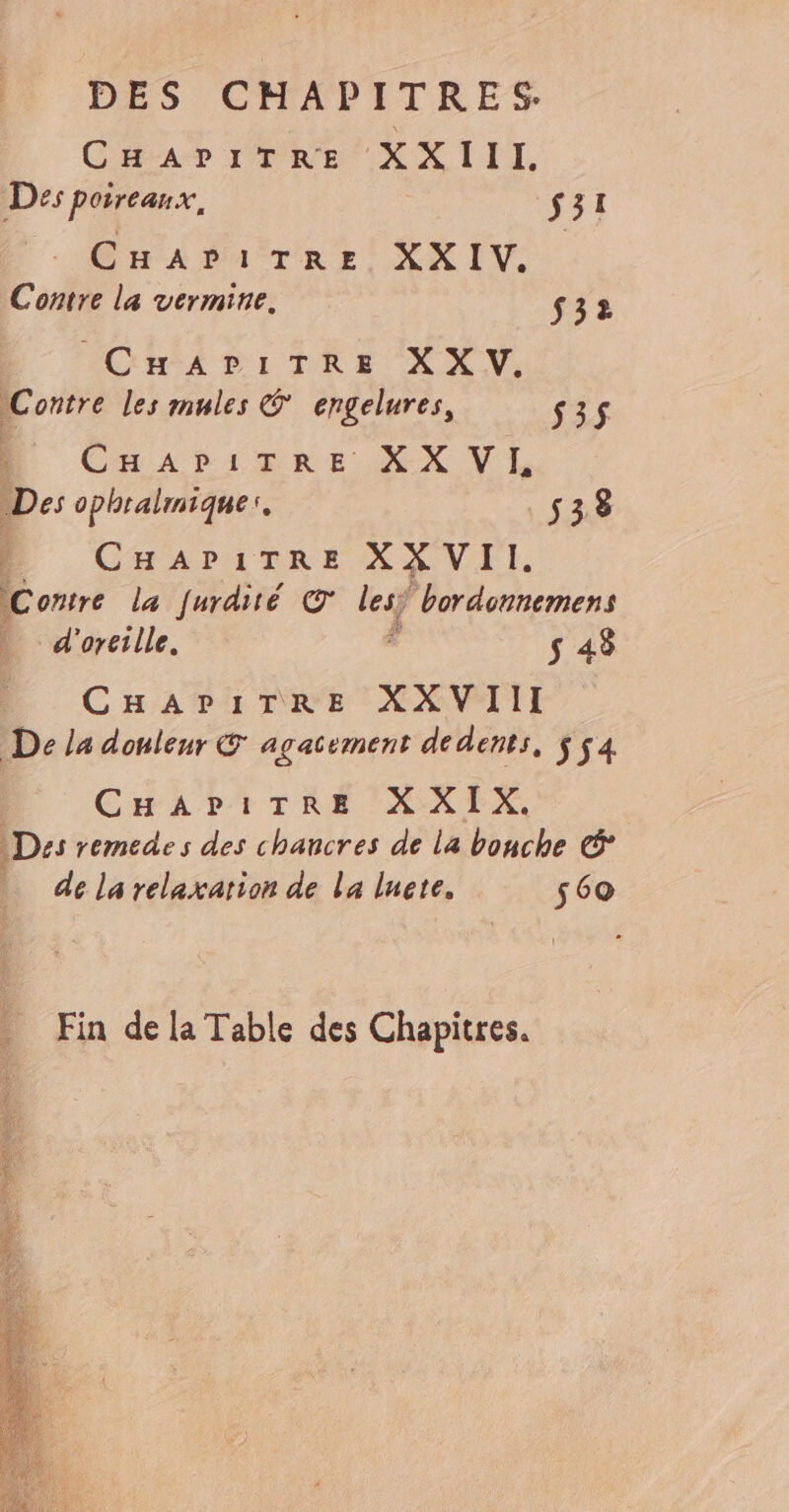 CHAPITRE XXIII. Des poireaux, DEL: CHAPITRE XXIV. Contre la vermine. $32 CHAPITRE XX V. Contre les mules © engelures, 535$ CHASLERE ŒX V'L Des ophralmique:. 538 1 CHaArirre XX VII. Contre la furdité © lesÿ “bordonnemens . d'orcille. ë s 48 CHAPITRE XXVIII De la douleur © agacsement de dents, $54 CEA DATRÉE NALX. Des remedes des chancres de La bouche © dé la relaxation de La lute, 560 Fin de la Table des Chapitres.