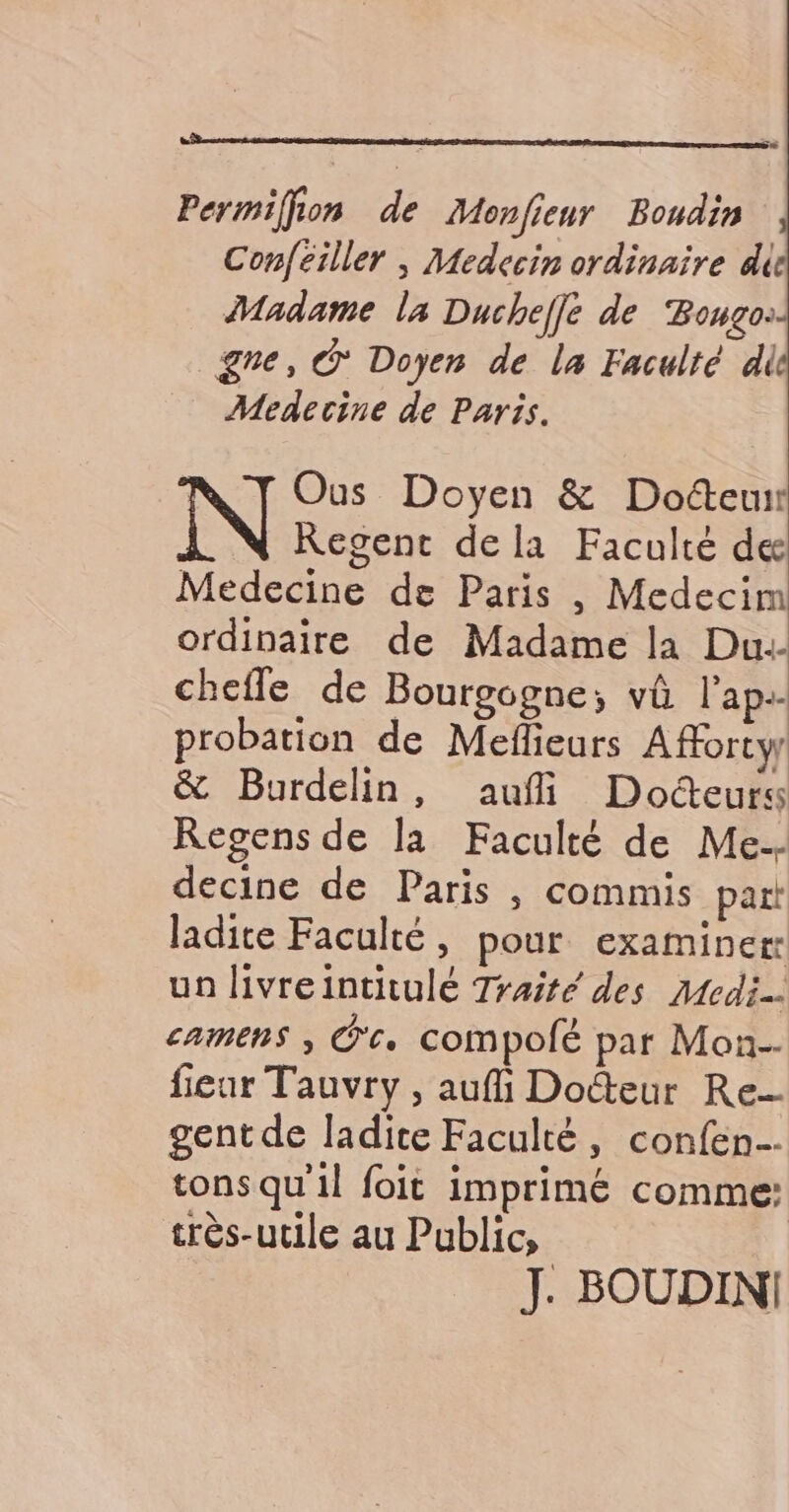 Permiffon de Monfieur Boudin Confeiller | Medecin ordinaire di Madame la Ducheffe de Bongo: gne, © Doyen de la Faculté di Medecine de Paris. | Ous Doyen &amp; Docteur Regent dela Faculté de Medecine de Paris , Medecim ordinaire de Madame la Du.- chefle de Bourgogne; vû l’ap.- probation de Meflieurs Afforty &amp; Burdelin, aufi Docteurs Regens de la Faculté de Me. decine de Paris , commis part ladite Faculté, pour examiner un livreintitulé Traité des Moedi camens ; O'c. CoMpolé par Mon-- fieur Tauvry , auf Doéteur Re gent de ladite Faculté, confen tons qu'il foit imprimé comme: très-utile au Public, J. BOUDIN!