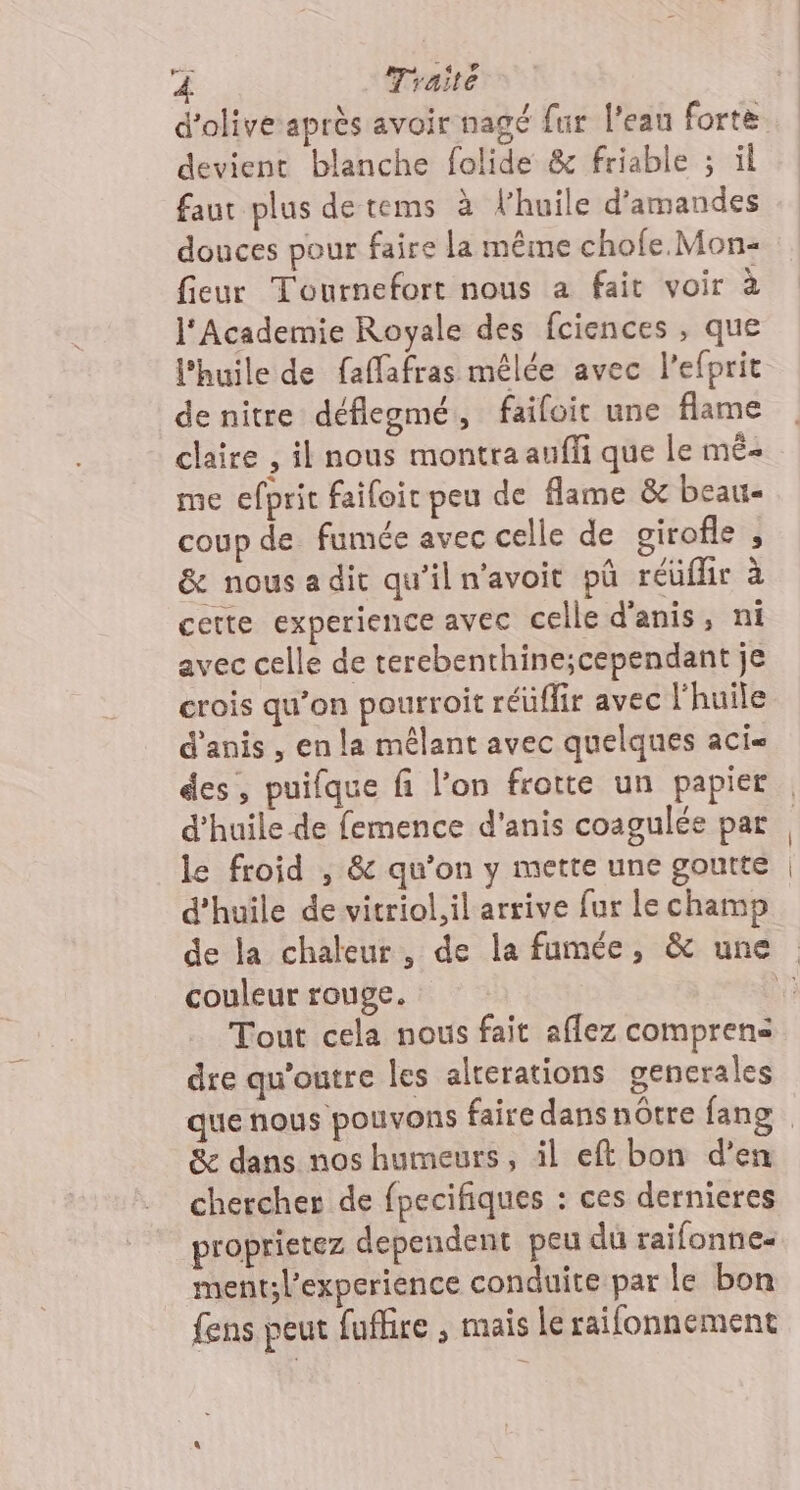 4 Traité devient blanche folide &amp; friable ; ül faut plus de tems à l'huile d'amandes douces pour faire la même chofe. Mon- fieur Tournefort nous a fait voir à l'Academie Royale des fciences , que l'huile de fafafras mêlée avec lefprit de nitre déflegmé, failoic une flame claire , il nous montra auffi que le mË« me efprit faifoir peu de flame &amp; beau coup de fumée avec celle de girofle , &amp; nousadir qu'iln'avoit pû réüflir à cette experience avec celle d'anis, ni avec celle de terebenthine;cependant je crois qu’on pourroit réüflir avec l'huile d’anis , en la mêlant avec quelques aci= des, puifque fi l’on frotte un papier d'huile de femence d'anis coagulée par le froid , &amp; qu'on y mette une goutte d'huile de vitriol,il arrive fur Le champ couleur rouge. Tout cela nous fait aflez comprens dre qu'outre les alterations generales Se dans nos humeurs, il eft bon d’en chercher de fpecifiques : ces dernieres proprietez dependent peu du taifonnes ment;l’experience conduite par le bon fens peut fuffire , mais le raifonnement