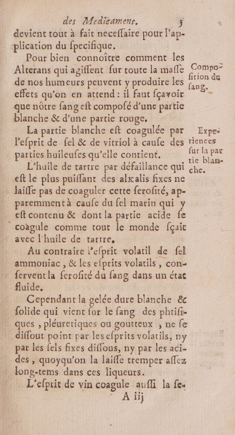 devient tout à fait neceffaire pour l’ap- plication du fpecifique. Pour bien connoiître comment les ; Alterans qui agiflent fur toute la mafle Re de nos humeurs peuvent y produire les ra &lt; effets qu'on en attend: il faut fçavoir » que nôtre fang eft compofé d’une partie blanche &amp; d’une partie rouge, La partie blanche eft coagulée par Expe: l'efprir de fel &amp; de vitriol à caufe des riences parties huileufes qu’elle contient. . as L'huile de tartre par défaillance qui je. eft le plus puifflanr des alxalis fixes ne laiffe pas de coaguler cette ferofité, ap- paremment à caufe du fel marin qui y €ft contenu &amp; dont la partie acide fe | coagule comme tout le monde fçaic avec l'huile de tartre, | Au contraire l’efprit volatil de fel ammoniac , &amp; les efprits volatils, con - ferventla ferofité du fang dans un état fluide, Cependant la gelée dure blanche &amp;c . folide qui vient fur le fang des phtifi- ques , pléuretiques ou goutteux , ne fe diflout point par lesefprits volatils, ny par les fels fixes diffous, ny par les aci- _- des, quoyqu’on la laiffe tremper aflez * long-tems dans ces liqueurs. _ L'éfprit de vin coagule aufli la fe: FR]