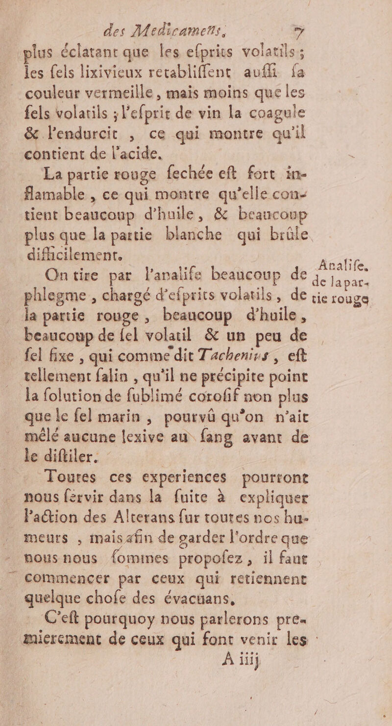 plus éclatant que les efprits volatils; les fels lixivieux recabliffent audi fa couleur vermeille, mais moins que les fels volarils ; l’efprir de vin La coagule &amp; lendurcit , ce qui montre qu'il contient de l'acide. La partie rouge fechée eft fort in- flamable , ce qui montre qu’elle con- tient beaucoup d’huile, &amp; beaucoup plus que la partie blanche qui brûle difhicilemenr. _ Ontire par l'analife beaucoup de phlegme , chargé d’efprits volatils, de la partie rouge, beaucoup d'huile, beaucoup de {el volatil &amp; un peu de fel Axe , qui comme dit Tacheniss , eft tellement falin , qu'il ne précipite paint la folution de fublimé corofif non plus que Le fel marin ; pourvûü qu’on n'ait le diftiler. | Toutes ces experiences pourront nous férvir dans la fuite à expliquer Paétion des Alterans fur toutes nos hu- . meurs , maisafin de garder l'ordre que - mousnous fommes propofez, il faut commencer par ceux qui retiennent quelque chofe des évacüans, C’eft pourquoy nous parlerons pre« Aralife. de lapar. tie rouge À iüij