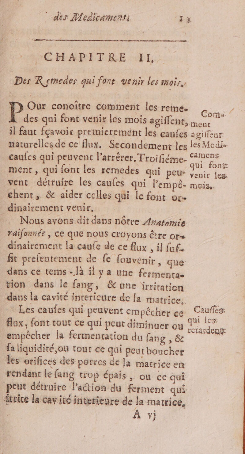 CHAPITRE II, Des Rsmedes qui font venir les mois. &gt; Our conoitre comment les reme. Clan des qui font venir les mois agiffent, mene il faut fçavoir premierement les caufes agiffent naturelles de ce flux, Secondement les les Medi- caules qui peuvent l’'arrêrer. Troifiéme- ee ment , qui {ont les remedes qui peus she les: vent détruire les caules qui lempê- mois. chent, &amp; aider celles qui le fonc or- dinairement veuir. _… Nous avons dit dans nôtre Arsromie raifonnée , ce que nous croyons être or dinairement la caufe de ce flux , il fuf. fit prefentement de fe fouvénir » Gue dans ce tems-là il ya une fermentas tion dans le fang, &amp; une ïrritation dans la cavité interieure de la matrice. / : Les caufes qui peuvent empêcher CE Caufles lux, font tout ce qui peut diminuer ou ce empêcher la fermentation du fang , &amp; fa liquidité, où tour ce qui peutboucher les orifices des portes de Ja matrice en rendant le fang trop épais, ou ce qui peut détruire lation du ferment qui drrice la cavité interieure de la matrice,