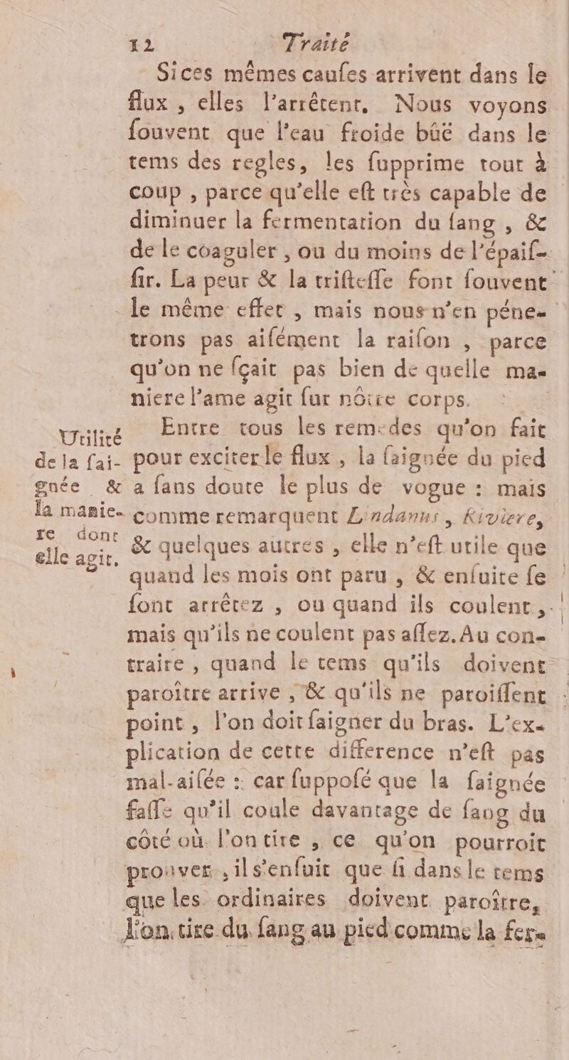 Sices mêmes caufes arrivent dans le flux , elles l’arrêtenr, Nous voyons tems des regles, les fupprime tour à coup , parce qu'elle eft très capable de diminuer la fermentation du {ang , &amp; trons pas aifément la raifon , parce qu'on ne fçait pas bien de quelle mas niere lame agit fur nôtre corps. &amp; quelques autres , elle n’eft utile que quaud les mois ont paru , &amp; enfuite fe mais qu'ils ne coulent pas aflez. Au con- traire, quand le tems qu'ils doivent paroître arrive , &amp; qu'ils ne paroiflent point , l’on doit faigner du bras. L’ex. plication de cette difference n’eft pas mal-ailée : car fuppofé que la faignée faffe qu’il coule davantage de fang du côté où l'ontire , ce qu'on pourroit prouver ,ils’enfuir que ñ dansle tems que les. ordinaires doivent paroître, Vontire du fang au pied comme la fers