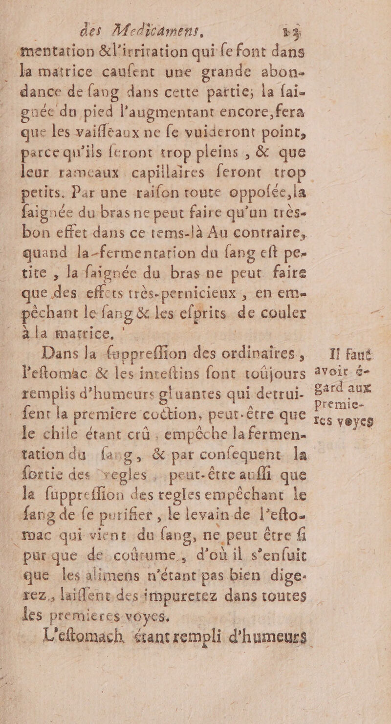 À mentation &amp;l'irritation qui fe font dans Ja matrice caufent une grande abon- : dance de fang dans cette pattie; La fai. gnée du pied l’augmentant encore;fera que les vaifféaux ne fe vuideront Los parce qu'ils feront trop pleins ; &amp; , &amp; que leur rameaux capillaires feront trop petits. Par une raifon toute oppolée, la faignée du bras ne peut faire qu’un très- bon effet dans ce tems-là Au contraire, quand la-fermentarion du fans eft pe- tite , la faignée du bras ne peut faire que des effets très-pernicieux , en em péchant le fang &amp; les efprits de couler à la matrice. ‘ . Dans la {uppreffion des anti À 7 s Il faut Peftomac &amp; les inreftins font toûjours avoit é- remplis d’humeurs gluantes qui detrui- na . fenr la premiere coction, peut-être que ss veycs le chile étant crû ; empêche la fermen- tation du fasg, &amp; par confequent la fortie des vegles , peut-être aufli que la füppreflion des regles empêchant le | Aeng de fe purifier ; Le levain de l’efto. «mac qui vient du fang, ne peut être f purque de coûrume, d'où il s’enfuit que les alimens n'étant pas bien dige- rez. laïflenc.des impuretez dans routes les premieres ONE L'eftomach étant rempli d'h umeurs