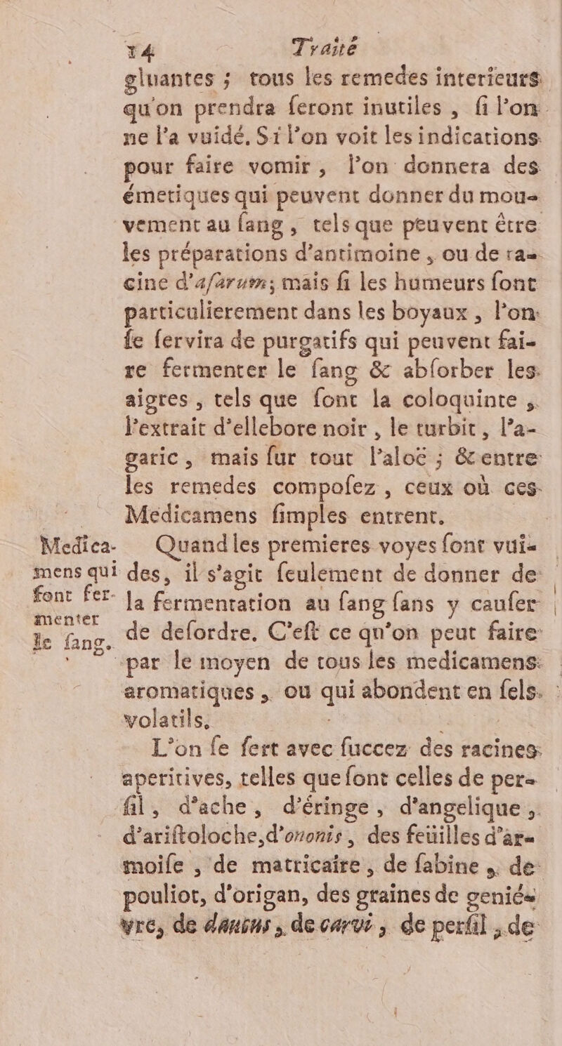 T4 Trane gluantes ; tous les remedes intericurs: ne l’a vuidé, Si l’on voit les indications. pour faire vomir, l’on donnera des émetiques qui peuvent donner du mou vement au fang, tels que peuvent être les préparations d’antimoine , ou de ra cine d'afarum; mais fi les humeurs font particulierement dans les boyaux , l’on: fe fervira de purgatifs qui peuvent fai- re fermenter le fang &amp; abforber les: aigres , tels que font la coloquinte ,. l'extrait d’ellebore noir , le turbit, l’a- garic, mais fur tout l’aloë ; &amp;entre les remedes compofez , ceux où ces. Medicamens fimples entrent. Medica- Quandles premieres voyes font vui« font Fer Ja fermentation au fang fans y caufer- imenter le fang. volatils, : aperitives, telles que font celles de per d’ariftoloche,d'oronis, des feuilles d’ar= moife , de matricaire, de fabine ,. de: pouliot, d’origan, des graines de geniés vre, de danins , de carvi, de perfil de