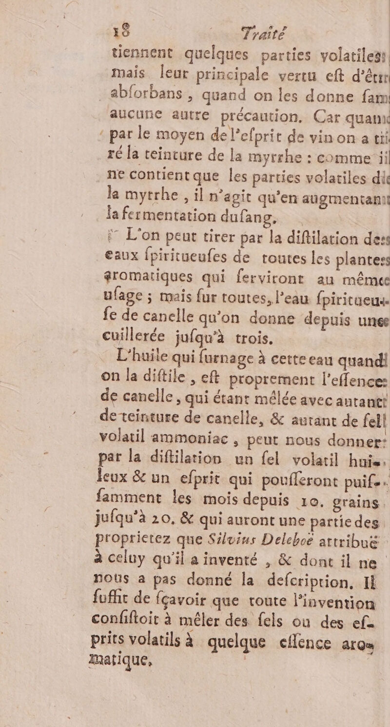 tiennent quelques parties volatiless mais leur principale vertu eft d’êrr .&amp;bforbans , quand on les donne fam: aucune autre précaution, Car quanx : par le moyen de l’efprit de vin on a tii ré la teinture de la myrrhe : comme ii ne contientque les parties volatiles di le mytrhe , il n‘agit qu'en augmentant la fermentation dufang, . î L'on peut tirer par la diftilation dess eaux {piritueufes de routes les plantes gromatiques qui ferviront au même ufage ; mais {ur toutes, l’eau fpiritueux. fe de canelle qu'on donne depuis unee cuillerée jufqu'à trois. L'huile qui furnage à cette eau quand! on la diftile , eft proprement l’effence: de canelle, qui étant mélée avec antantt deteinture de canelle, &amp; autant de fel| volatil ammoniac , peut nous donner: par la diftilation un fel volaril huis, leux &amp; un efprit qui poufléront puife famment les mois depuis 10. grains. jufqu’à 20, &amp; qui auront une partie des proprietez que Siluius Deleboë attribu&amp; à celuy qu'il a inventé , &amp; dont il ne nous a pas donné la defcriprion, Il fuffit de fçavoir que toute l'invention confiftoit à mêler des {els ou des efu prits volatils à quelque eflence arom Imatique, ;