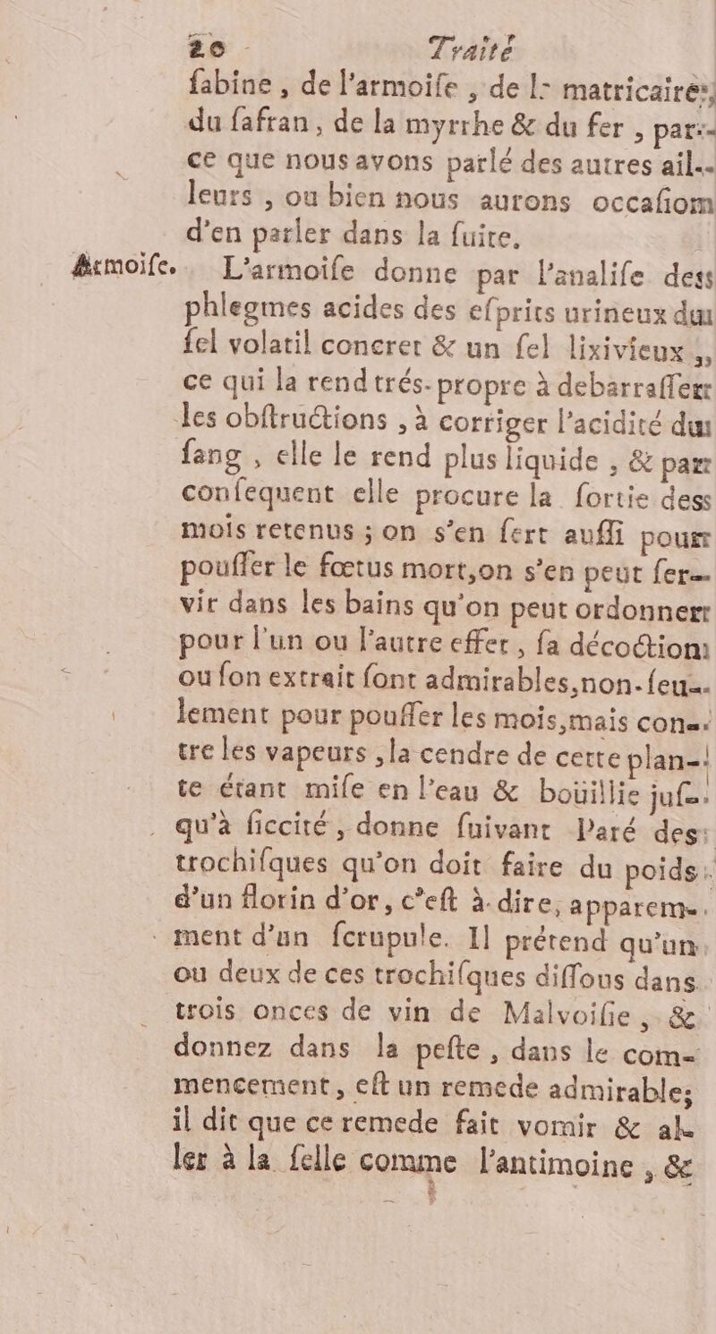 fabine , de l’armoife , de 1: matricairer, du fafran, de la myrrhe &amp; du fer , par:- ce que nous avons parlé des autres ail. leurs , ou bien nous aurons occafiom d'en parler dans la fuite. &amp;rmoife.. L’'armoife donne par l’analife dess phlegmes acides des efprits urineux duu {el volatil concret &amp; un fel lixivieux ;, ce qui la rend trés- propre à debarrafferr les obftructions . à corriger l'acidité du fang , elle le rend plus liquide , &amp; par confequent elle procure la fortie dess mois retenus ; on s’en fert aufli pour poufler le fœtus mort,on s’en peut fer vir dans les bains qu'on peut ordonner à pour l'un ou l’autre effet, fa décoctiom o ou fon extrait font admirables.non.{eu lement pour pouffer les mois mais con. tre les vapeurs ,la cendre de cette plan-. te étant mile en l’eau &amp; bouillie ju. . qu'à ficcité, donne fuivant laré des: trochifques qu’on doit faire du poids: d’un florin d’or, c’eft à dire, apparems. ment d’un fcrupule. 1] prétend qu'un: ou deux de ces trochiques diffous dans trois onces de vin de Malvoife ,. &amp;. donnez dans la pefte, dans le com mencement, eft un remede admirables il dit que ce remede fait vomir &amp; ak ler à la felle comme l'antimoine , &amp; tas