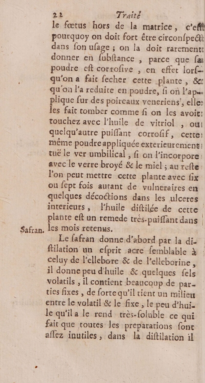 le fœtus hors de la matrice, c’efft pourquoy on doit fort être circonfpe&amp;t dans fon ufage ; on la doit rarement donner en fubftance , parce que fæ poudre eft corrofive , en effet lorf- qu'on a fait fecher cette plante, &amp;: qu'on l’a reduite en poudre, fi où Pa p= plique fur des poireaux veneriens', elle: les fait tomber comme fi on les avoit: touchez avec l'huile de vitriol ; OUI quelqu’autre puiffant corrofif, certe: même poudreappliquée exterieurement: tué le ver umbilical , fi on Pincorpore l'on peut mettre cette plante avec fix où fept fois autant de vulneraires en plante eft un remede trés-paiffant dans Le fafran donne d’abord par la di. celuy de l'ellebore &amp; de l'elleborine , il donne peu d'huile &amp; quelques fels volatils , il contient beaucoup de par. ties fixes , de forte qu’il tient un milieu entre le volatil &amp; le fixe , Le peu d'hui. le qu'ila le rend très-foluble ce qui fait que toutes les preparations font aflez inutiles, dans la diftilarion il