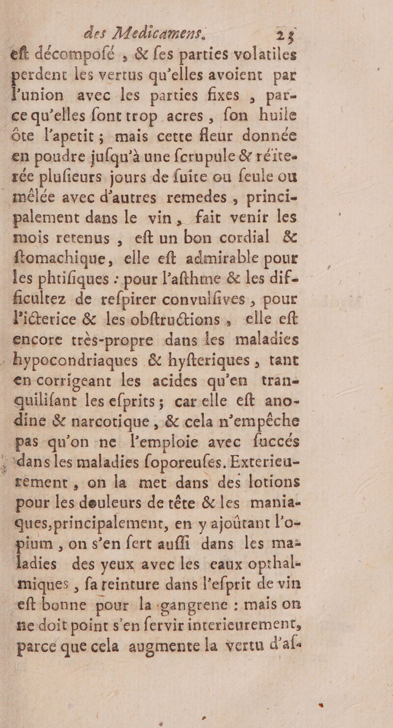 perdent les vertus qu’elles avoient par lunion avec les parties fixes , par- ce qu’elles font trop acres , fon huile Ôte l’apetit; mais cette fleur donnée en poudre jufqu’à une fcrupule &amp; réite. rée plufeurs jours de fuice ou feule ou palement dans le vin, fait venir les mois retenus , eft un bon cordial &amp; ftomachique, elle eft admirable pour les phtifiques : pour l’afthme &amp; les dif- ficultez de refpirer convuifives , pour Picterice &amp; les obftructions, elle eft encore très-propre dans les maladies en corrigeant les acides qu'en tran- quilifant les efprits; carelle eft ano- dine &amp; narcotique , &amp; cela n'empêche pas qu'on ne l'emploie avec fuccés tement, on la met dans des lotions pour les deuleurs de tête &amp;les mania- pium , on s’en fert aufli dans les ma ladies des yeux avec les eaux opthal- miques , fareinture dans l’efpric de vin eft bonne pour la :gangrene : mais on parce que cela augmente la vertu d’af«