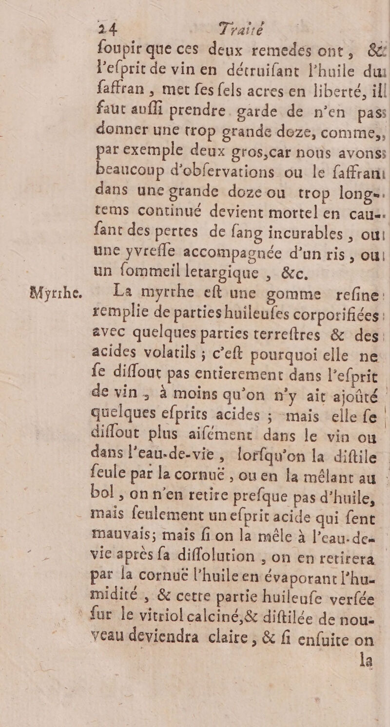 Mythe. foupir que ces deux remedes ont, &amp; Pefprit de vin en détruifant l'huile du faffran , met fes {els acres en liberté, ill faut aufli prendre garde de n’en pass donner une trop grande deze, comme,, par exemple deux gros,car nous avons: beaucoup d'obfervations ou le faffrani dans une grande doze ou trop longe. tems continué devient mortel en caua. fant des pertes de fang incurables , oui une yvrefle accompagnée d’un ris , ou! un fommeil lerargique , &amp;c. La myrrhe eft une gomme refine: remplie de parties huileufes corporifiées : avec quelques parties terreltres &amp; des: acides volatils ; c’eft pourquoi elle ne fe diffout pas entierement dans lefprit de vin; à moins qu'on n’y ait ajoûté quelques efprits acides ; mais elle fe ; diflout plus aifément dans le vin ou dans l’eau-de-vie , {orfqu'on la diftile feule par la cornuë , ou en la mélant au : bol ; on n’en retire prefque pas d’huile, mais feulement un efprit acide qui fent mauvais; mais fi on la mêle à l’eau. dem | vie après fa diflolution , on en retirera par la cornuë l’huileen évaporant l’hu- midité , &amp; cetre partie huileufe verfée veau deviendra claire, &amp; fi enfuire on la