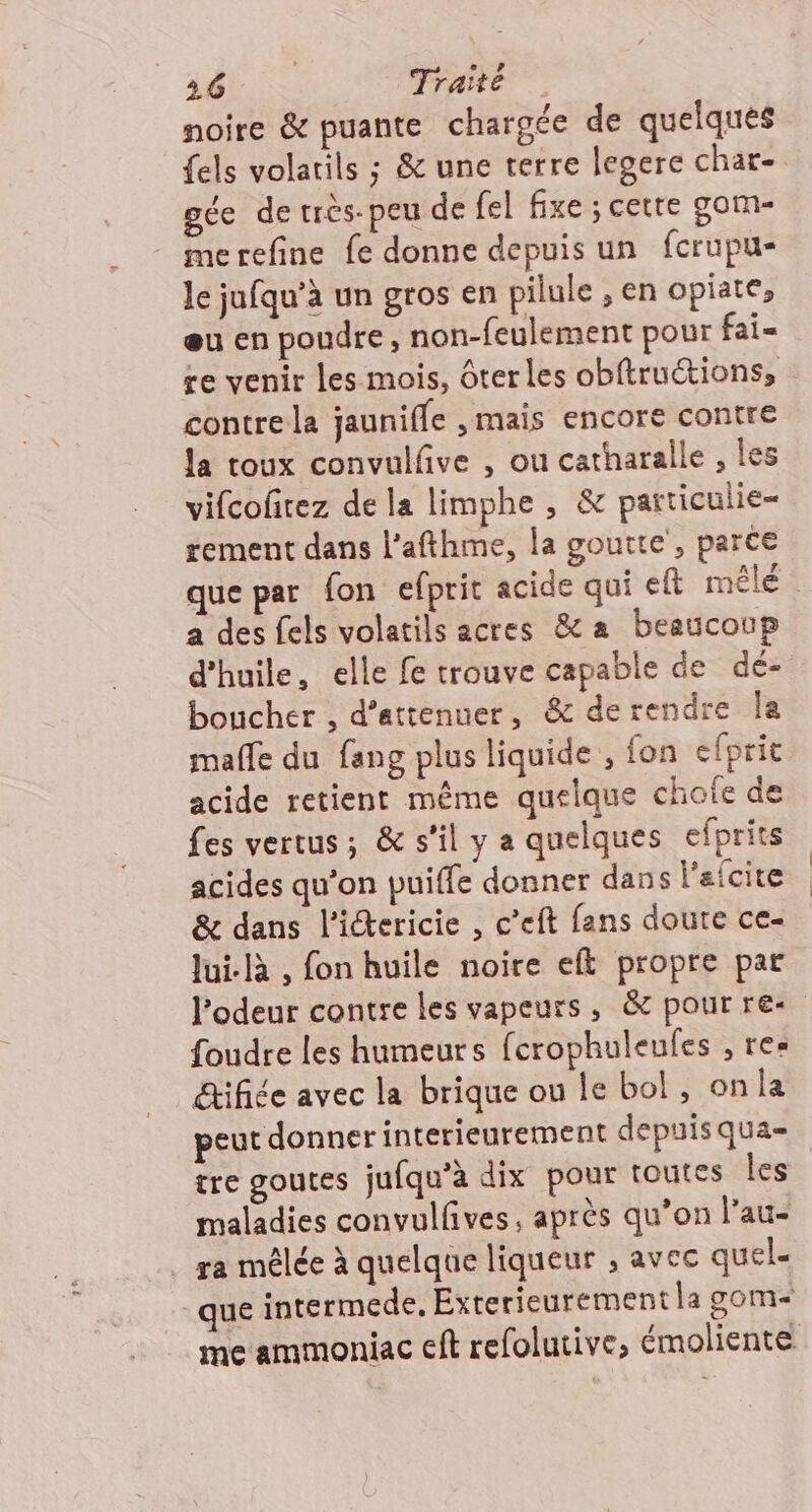 noire &amp; puante chargée de quelques {els volatils ; &amp; une terre legere char- gée de très-peu de fel fixe ; cette gom- merefine fe donne depuis un fcrupu- le jufqu’à un gros en pilule , en opiate, eu en poudre, non-feulement pour fai- re venir les mois, ôter les obftruétions, contrela jaunifle ,mais encore contre la toux convulfive , ou catharalle , les vifcofitez de la limphe , &amp; particulie- tement dans l’afthme, la goutte, parce que par fon efprit acide qui eft mêle : a des fels volatils acres &amp;a beaucoup d'huile, elle fe trouve capable de de- boucher , d’attenuer, &amp; derendre la malle du fang plus liquide , fon efprit acide retient même quelque chote de Les vertus; &amp; s’il y a quelques efprits acides qu’on puiffe donner dans l'efcite &amp; dans l’iétericie , c’eft fans doute ce- Jui. , fon huile noire eft propre par l'odeur contre les vapeurs, &amp; pour re- foudre les humeurs ferophuleufes , res &amp;tifiée avec la brique ou le bol, onla peut donner interieurement depuisqua=. tre goutes jufqu’à dix pour toutes les maladies convulfives, après qu’on l’au- _ ra mêlée à quelque liqueur ; avec quel. que intermede, Exterieurement la gom&lt; me ammoniac cft refolutive, émoliente