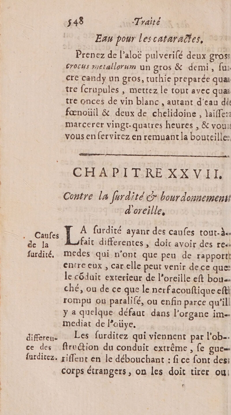 Caufes de Îa furdité, differeie ce des furditez. 548 Traité Ean pour les cataraëtes, Prenez de l’aloc pulverifé deux gross Crocus rctallorum un gros &amp; demi, fui cre candy un gros, tuthie preparée qua tre fcrupules , mettez le tout avec quai tre Gnces de vin blanc , autant d’eau die fœnoüil &amp; deux de chelidoine , laiffe:2 marcerer vingt-quatres heures , &amp; vou: vous en fervirez en remuant la bouteille: EE BED. CHAPITREXX VII Contre la furdité G* bour donnementt d'oreille, À furdité ayanr des caufes tout-à. fait differentes , doic avoir des re: medes qui n'ont que peu de rapport! entre eux , car elle peut venir dece que le côduit exterieur de l’oreille eft bou. ché, ou de ce que le nerfacouftique eftt rompu ou paralifé, ou enfin parce qu’ill y a quelque défaut dans l’organe im. mediat de l’ouye, Les furditez qui viennent par l'ob. firuction du conduit extrême , fe QUE riflent en le débouchant : fi ce font des: corps étrangers , on les doit tirer ou €