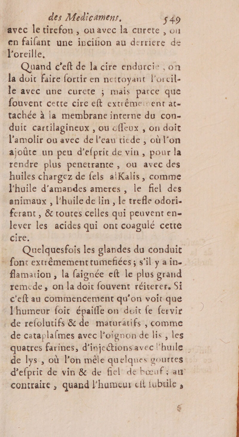 avec le tirefon , onavec la curete , ou en faifant une inciñon au derriere de “l'oreille, | Quand c’eft de la cire endurcie ,on la doit faire fortir en nettoyant l'oreil- le avec une curcte ; mais parce que fouvent cette cire eft extrêémeinent at. tachée à la membrane interne du con- duit cartilagineux , où offeux , on doit l'amolir ou avec de l’eau ricde , où l’on ajoûte un peu d’efprit de vin , pour la rendre plus penetrante , ou avec des huiles chargez de fels aiKalis, comme l'huile d'amandes ameres , le fiel des animaux , l'huile de lin, le trefle odori- ferant, &amp; routes celles qui peuvent en- lever les acides qui ont coagulé cette cire. Quelquesfois les glandes du conduit - font extrémementrumeñées; s'il y a in. flamation , la faignée eft le plus grand remede, on la doit fouvent réirerer, Si c'eft au commencement qu'on voit que humeur foic épaifle on duit fe fervir de refolutifs &amp; de maturatifs , comme de cataplafmes avec l'oignon de lis , les quatres farines, d’injcétionsavec l'huile de lys , où l’on mêle quelques courtes d’efprit de vin &amp; de fiel de bœuf: au contraire , quand l’hameur il lubrile , &amp;