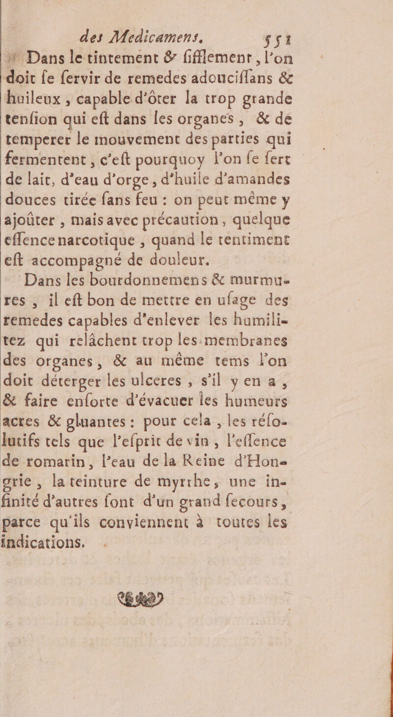 % Dans le tintement &amp; fifflemenr , l’on doit Le fervir de remedes adouciflans &amp; huileux , capable d'ôter la trop grande tenfion qui eft dans les organes, &amp; de temperer le mouvement des parties qui fermentent , c’eft pourquoy lon fe fert de lait, d’eau d'orge, d’huile d'amandes douces tirée fans feu : on peut même y ajoûter , mais avec précaution, quelque effence narcotique , quand le tentiment eft accompagné de douleur. Dans les bourdonnemens &amp; murmu= res , il eft bon de mettre en ufage des remedes capables d'enlever les hamili= tez qui relâchent trop les:membranes des organes, &amp; au même tems l'on doit déterger les ulceres , s'il yen a, &amp; faire enforte d’évacuer les humeurs acres &amp; gluantes : pour cela , les réfo. Juifs tels que l'efprit de vin , l'effence de romarin, l’eau dela Reine d’Hon- grie , la teinture de myrrhe, une in. finité d’autres font d’un grand fecours, parce qu'ils conviennent à toutes les indications. KL