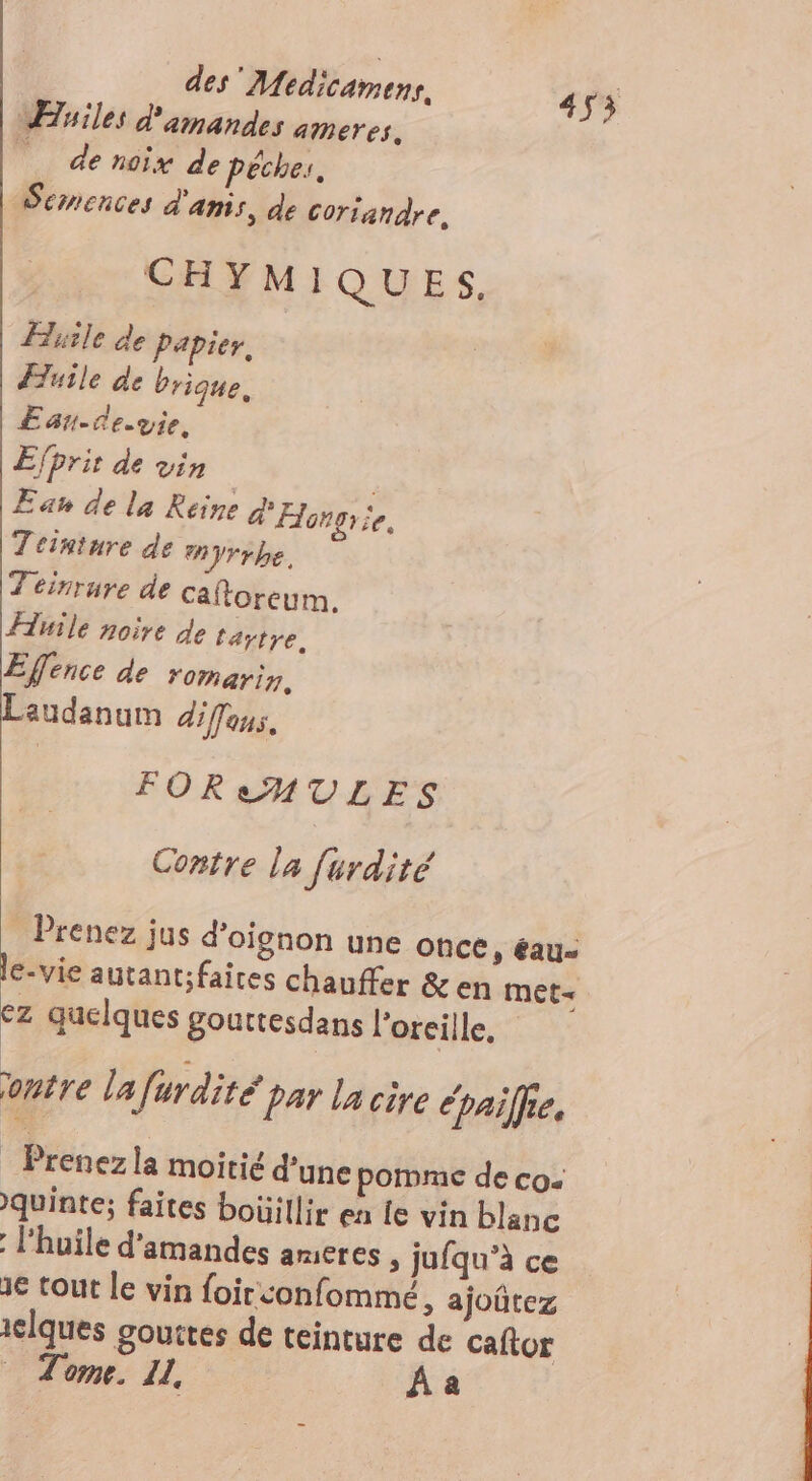 Files d'amandes ameres, Né ny de Pêches, Semences d'anis, de coriandre, CHYMIQUES, Huile de Papier, Æuile de brique, Ean-ce.vie, Efprir de vin Eau de la Reine Et rie, Teinture de yrrbe. Z'einruye de caftoreum. Huile noire de tartre, Efence de romarin, Laudanum diffaus. FOR AMULES Contre la furdité Prenez jus d'oignon une once » éau- le-vie autantfaires chauffer &amp;en met« €z quelques gouttesdans l'oreille, ontre lafurdité par la cire épailfe. : Prenezla moitié d’une pomme de co. quinte; faites boüillir ea Le vin blanc l'huile d'amandes ameres , jufqu’à ce 1€ tout le vin foirconfommé, ajoûtez iclques gouttes de teinture de caftor Tome. I, À a