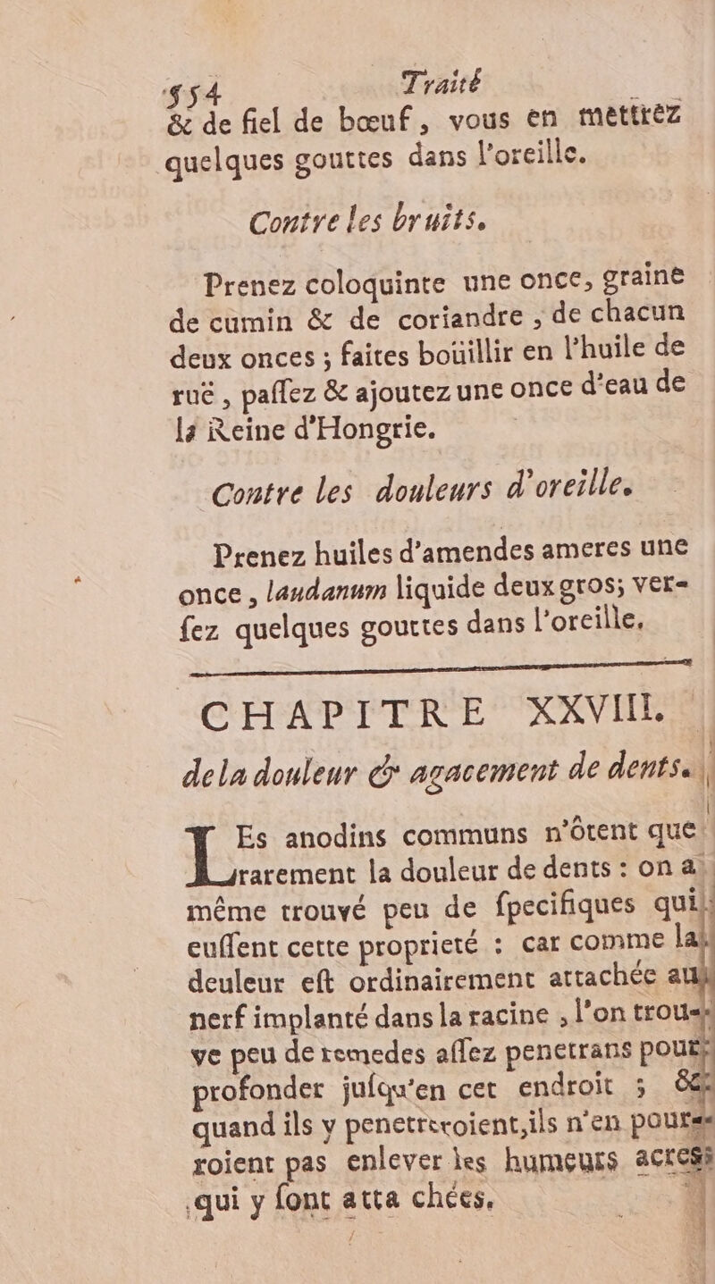 54 Traité ; &amp; de fiel de bœuf, vous en mettrez quelques gouttes dans l'oreille. Contre les bruits, Prenez coloquinte une once, graine de cumin &amp; de coriandre , de chacun deux onces ; faites boüillir en l’huile de rué , paflez &amp; ajoutez une ONCE d’eau de 14 Reine d'Hongrie. Contre les douleurs d'oreille. Prenez huiles d’amendes ameres une once, laudanum liquide deux gros; ver- fez quelques gouttes dans l’oreille, CHAPITRE: XXVIIES dela douleur &amp;* agacement de dents. ; Es anodins communs n’ôtent que | rarement la douleur de dents : on a), même trouvé peu de fpecifiques qui euffent cette proprieté : Car COMME lat deuleur eft ordinairement attachée au nerf implanté dans la racine , l'on troux ve peu de remedes affez penetrans pout} profonder jufqu'en cet endroit 5 ë68 quand ils y penetreroient.ils n'en pourss roient pas enlever les humeurs act si € 3 qui y font atta chées, ù ai. 00e Site