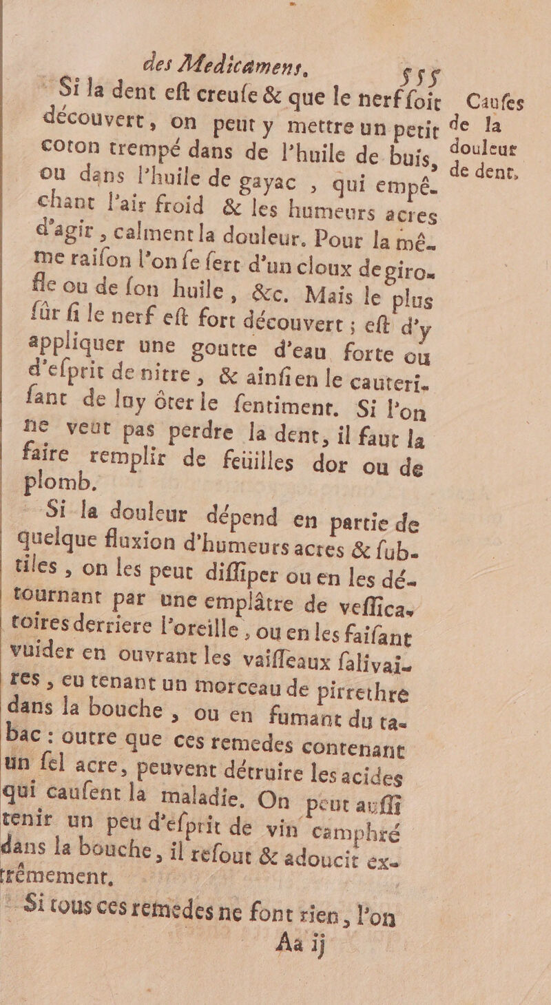 * Si la dent eft creufe &amp; que le nerffoir Caufes découvert, on peut y mettre un petit F : Coton trempé dans de l’huile de buis, PAS ou dans l’huile de gayac , qui empé. chant l'air froid &amp; les humeurs acres d'agir , calment la douleur. Pour la mé. me raifon l’on fe {ert d'un cloux de giro. fle ou de fon huile », &amp;c. Mais le plus für fi le nerf eft fort découvert ; eft d’y appliquer une goutte d’eau forte ou d'efprit denitre, &amp; ainfien le cauteri. fant de lay ôterle fentiment, S: lon 1e VEUT pas perdre la dent, il faut la faire remplir de feüilles dor ou de plomb. Si la douleur dépend en partie de quelque fluxion d'humeurs acres &amp; {ub. tiles , on les peut difliper ou en les dé. fournant par une emplâtre de veffica. toires derriere l'oreille ouen les faifant vuider en ouvrant les vaifleaux falivai. 4 &gt; CU tpant un morceau de pirrethre dans la bouche , ou en fumant du ta. bac : outre que ces remedes contenant = un fl acre, peuvent détruire les acides qui caufent la maladie, On peut auffi tenir un peu d'efprit de vin camphtré dans la bouche, il refour &amp; adoucit ex. frémement, | © Si tous ces renedes ne font rien , l'on ê A 47) a