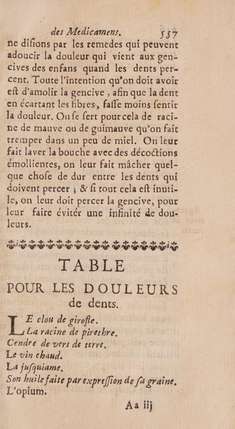 ne difions par les remedes qui peuvent adoucir la douleur qui vient aux gen- cives des enfans quand les dents per- cent, Toute l'intention qu’on doit avoir eft d’amolir la gencive , afin que la dent en écartant les fibres, faffe moins fentir la douleur, On fe fert pourcela de raci- ne de mauve ou de guimauve qu’on fait treinper dans un peu de miel, On leur fait laver la bouche avec des décoctions émollientes, on leur fait mâcher quel- que chofe de dur entre les dents qui doivent percer ; &amp; fi tout cela eft inuti- le, on leur doit percer la gencive, pour Jeur faire évitér une infinité de dou- leurs. Fc dr D 9 TABLE POUR LES DOULEURS de dents. +: clon de girofle. La racine de pirethre. Cendre de vers de terre. Le vin chaud. La jufquiame, Son huile faite par cxpreffion de fa graine. L'opium. Aa iij